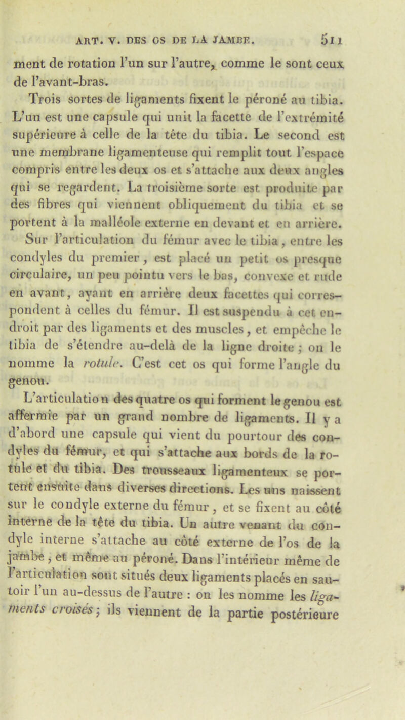 ART. V. DES OS DE LA JAMBE. fill ment cle rotation Tun sur l’autre, comme le sont ceux de l’avant-bras. Trois sortes de ligaments fixent le perone an tibia. L’nn est une capsule qui unit la facette de Textremite superieure a celle de la tete du tibia. Le second est line membrane ligamenteuse qui remplit tout l’espace compris entrelesdeux os et s’attache aux deux angles qui se regardent. La troisicme sorte est produitc par des fibres qui viennent obliquemcut du tibia el se portent a la mall£ole externe eu devant et en arriere. Sur 1’articulation du femur avec le tibia , entre les condyles du premier, est place un petit us prcsque circulate, un peu pointu vers le bus, convexe et rude en avant, ayant en arriere deux fecettes qui corres- pondent a celles du femur. II estsuspendu a cet en- droit par des ligaments et des muscles, et empecbe le libia de s’elcndre au-dela de la ligne droite ; on le nomme la rotule. C’est cet os qui forme Tangle du genou. L’articulation des quatre os qui forment le genou est affermie par un grand nombre de ligaments. II y a d’abord une capsule qui vient du pourtour cles con- dyles du l^nrrur, et qui s’attache aux bords de la ro- tule et du tibia. Des trousseaux ligamenteux se por- tent ensnite dans diverses directions. Les uns naissent sur le condyle externe du femur, et se fixent au cote interne de la t£te du tibia. Lu autre venant du con- dyle interne s’attache au cote externe de l’os de la jambe , et m£me an perone. Dans Tinteneur meme de 1 articulation sont situes deux ligaments places en sau- toir 1 un au-dessus de 1 autre : on les nomme les liga- ments croisesj ils viennent de la partie posterieure