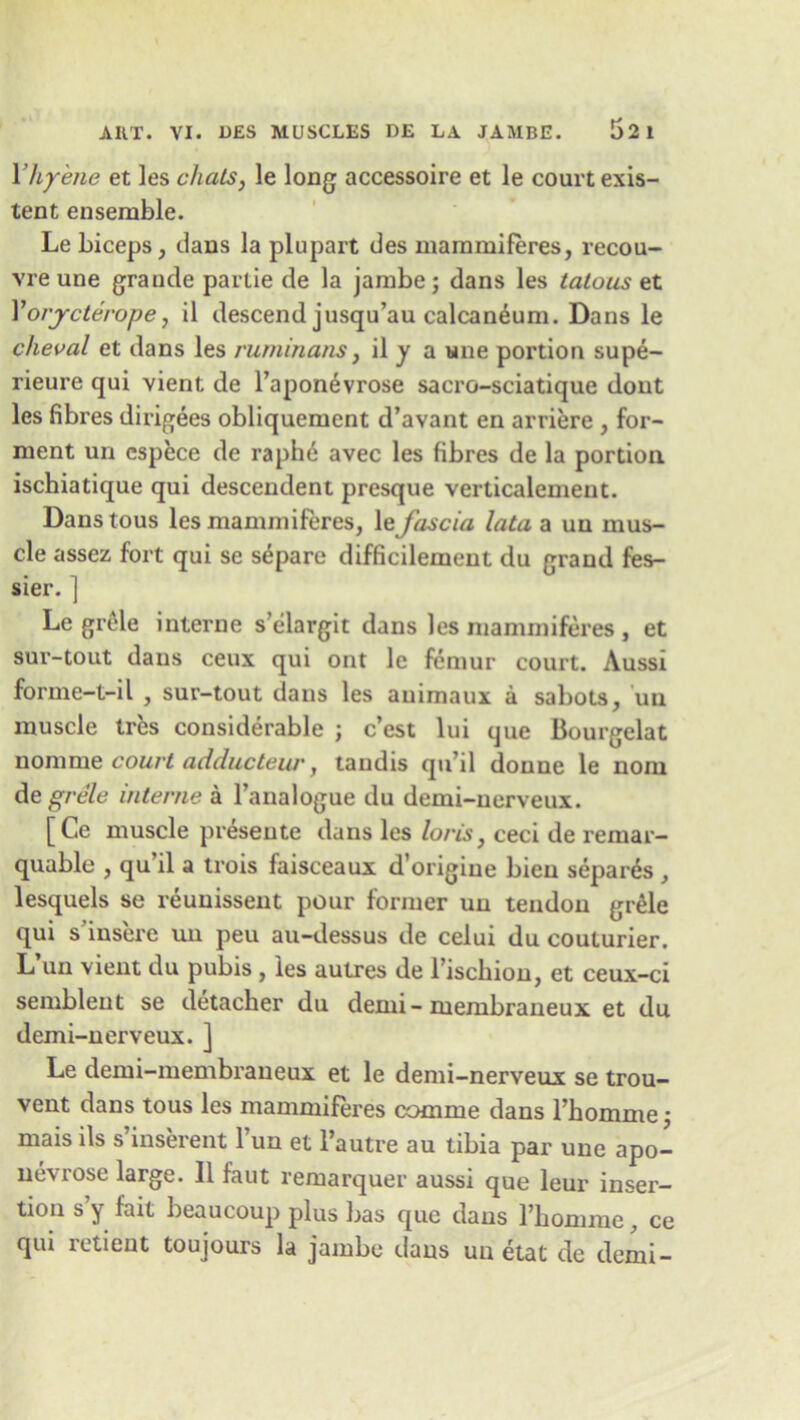Yhyene et les chats, le long accessoire et le court exis- tent ensemble. Le biceps, dans la plupart des mammiferes, recou- vre une grande parlie de la jambe ; dans les tatous et Yorjcterope, il descend jusqu’au calcaneum. Dans le cheval et dans les ruminans, il y a une portion supe- rieure qui vient de l’aponevrose sacro-sciatique dout les fibres dirigees obliquement d’avant en arriere , for- ment un cspece de raphe avec les fibres de la portion ischiatique qui descendent presque verticalement. Danstous les mammiferes, le fascia lata a un mus- cle assez fort qui se separe difficilement du grand fes- sier. ] Le grele interne selargit dans les mammiferes , et sur-tout dans ceux qui ont le femur court. Aussi forme-t-il , sur-tout dans les auimaux a sabots, un muscle tres considerable ; c’est lui que Bourgelat nomme court adducteur, tandis qti’il donne le nom de grele interne a l’analogue du demi-nerveux. [Ce muscle presente dans les loris, ceci de remar- quable , qu’il a trois faisceaux d’origine bien separds , lesquels se reunisseut pour former un tendon grele qui s insere un peu au-dessus de celui du couturier. L’un vient du pubis , les aulres de l’iscbion, et ceux-ci semblent se detacher du deini- membraneux et du demi-nerveux. ] Le demi-membraneux et le demi-nerveux se trou- vent dans tous les mammiferes comme dans l’hnmmp • mais ils s’inserent l un et l’autre au tibia par une apo- nevrose large. Il faut remarquer aussi que leur inser- tion s’y fait beaucoup plus has que dans l’homme, ce qui retient toujours la jambe dans un etat de demi-
