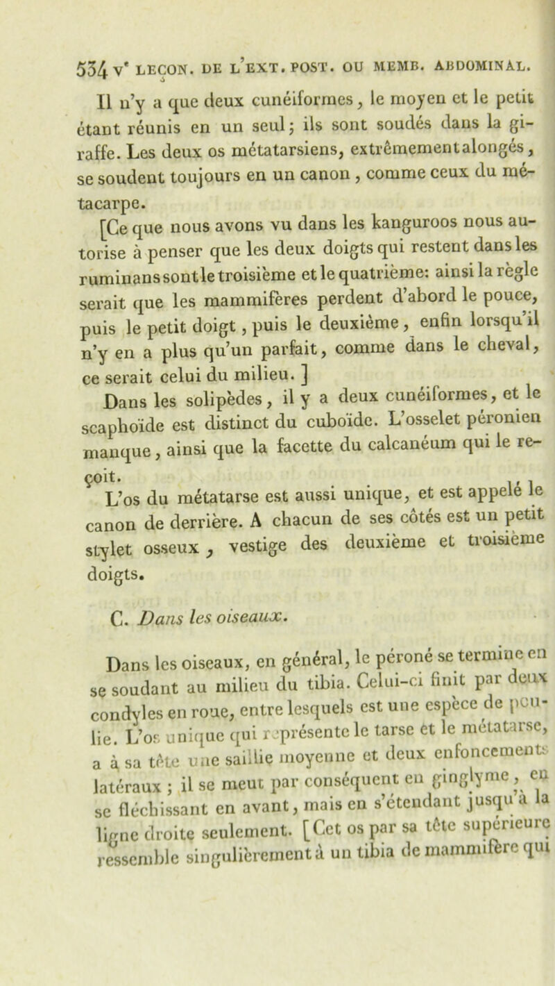 II n’y a que deux cuneiforrnes, le moyen et le petit etant reunis en un seulj lls sout soudes daus la gi- raffe. Les deux os metatarsiens, extr6mementalonges, se soudent toujours en un canon , comnae ccux du me- tacarpe. [Ce que nous avons vu dans les kanguroos nous au- torise a penser que les deux doigtsqui restent dans les ruminanssontletroisieme etlequatrieme: ainsilaiegle serait que les mammiferes perdent d’abord le pouce, puis le petit doigt, puis le deuxieme, enfin lorsqu’il n’y en a plus qu’un parfait, comme dans le cheval, ce serait celui du milieu. ] Dans les solipedes, il y a deux cuneiforrnes, et le scaphoide est distinct du cuboide. L’osselet peronien manque, ainsi que la facette du calcaneum qui le re- volt. , . L’os du metatarse est aussi unique, et est appele le canon de derriere. A chacun de ses cotes est un petit stylet osseux , vestige des deuxieme et troisieme doigts. C. Dans les oiseaux. Dans les oiseaux, en general, le perone se ter mine en se soudant au milieu du tibia. Celui-ci Unit par deux condyles en roue, entre lesquels cstune espece de pcu- lie L’os unique qui represente le tarse et le metatarse, a a sa tele une saillie moyenne et deux enfoncemects lateraux ; il sc meut par consequent en ginglyme, en se fleebissant en avant, mais en s’etendant jusqu a la lignc droitc seulement. [Get os par sa tcHe supeneure resscmble singuliercmentd un tibia de mamnuferc qui