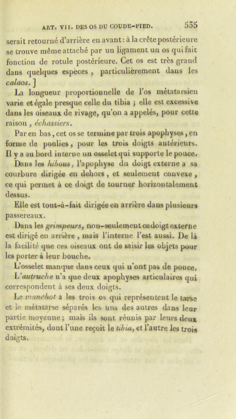 serait retourne d’arriere en avant: a lacr6teposterieure se trouve meme attache par un ligament un os qui fait fonction de rotule posterieure. Get os est tres grand dans quelques especes , particulierement dans les calaos. ] La longueur proportionnelle de 1’os metatarsien varie etegale presque celle du tibia j elle est excessive dans les oiseaux de rivage, qu’on a appeles, pour cette raison , cchassiers. Par en bas, cet os se termiue par trois apophyses, en forme de poulies, pour les trois doigts autericurs. II y a aubord interne un osseletqui supporte le pouce. Dans les /ubous, l’apophyse du doigt externe a sa courbure dirigee en dehors , et seuleineut couvexe , ce qui permet a ce doigt de tourner horizontal emeu t dessus. Elle est tout-a-fait dirigee en arriere dans plusieurs passereaux. Dans les gnmpeurs, non-seulemeutcedoigt externe est dirige en arnere , inais l’interne Test aussi. De la la facilite que ces oiseaux ont de saisir les objets pour les porter a leur bouche. L’osselet manque dans ceux qui u'ont pas de pouce. L autruche n’a que deux apophyses articulaires qui correspondent a ses deux doigts. Le manckot a les trois os qui representent le tarse et ie melatarse separes les uns des autres dans leur partie moyenne; mais ils sont, reunis par leurs deux extremites, dont l’une re^oit le tibia, et l’autre les trois doigts.