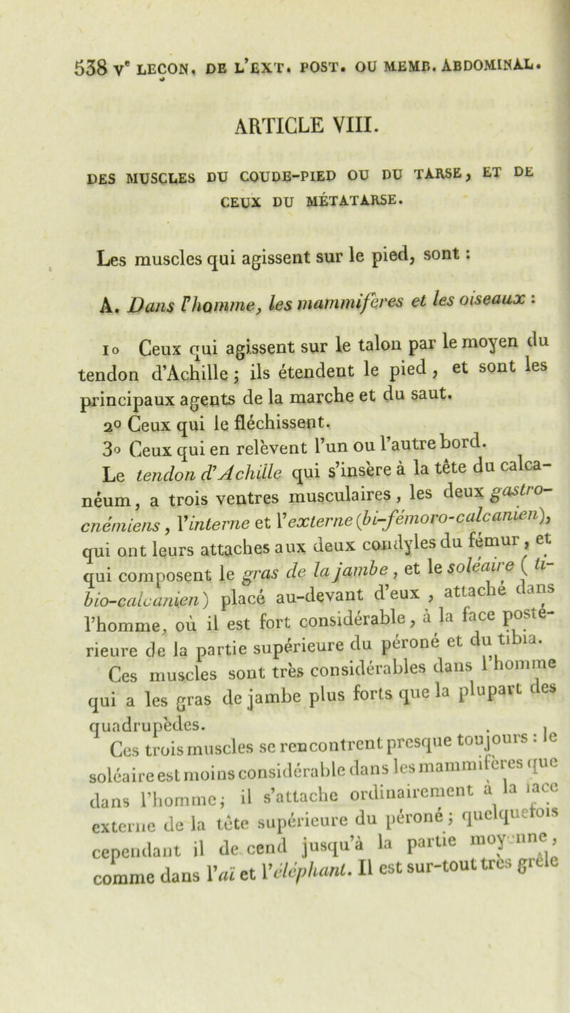 •J ARTICLE VIII. DES MUSCLES DU COUDE-PIED OU DU TARSE , ET DE CEUX DU MET AT ARSE. Les muscles qui agissent sur le pied, sont: A. Dans Fhamme, les mammifeves et les oiseaux : io Ceux qui agissent sur le talon par lemoyen du tendon d’Achille; ils etendent le pied , et sont les principaux agents de la marche et du saut. 2° Ceux qui le fl^chissent. 3° Ceux qui en relevent l’un ou 1 autre bord. Le tendon d’Achilla qui s’insere a la tete du calca- neum, a trois ventres musculaires, les deux gaslro- cnemiens, 1’interne et Yexlerne(bi-femoro-calcanien), qui ont leurs attaches aux deux condyles du femur , et qui composent le gras de la jamb e, et le soleaire ( ti- bio-calcanien) place au-devant d’eux , attache dans Thomme, oh il est fort considerable, a la face poste- rieure de la partie superieure du peione ct c u ti ia. Ces muscles sout tres considerables dans 1 homme qui a les gras de jambe plus forts que la plupavt des qundrupedes. . . Ces trois muscles se rcncontrcnt prcsque toujours : le soleaire est moins considerable dans les mamnufcres que dans l’hommc j il s’attache ordinauement a la .ace externe de la tete suptiricure du p^rone; quclquetois cependant il de cend jusqn’a la partie moyenne , comme dans Vai et Yetephanl. Il est sur-touttres grele
