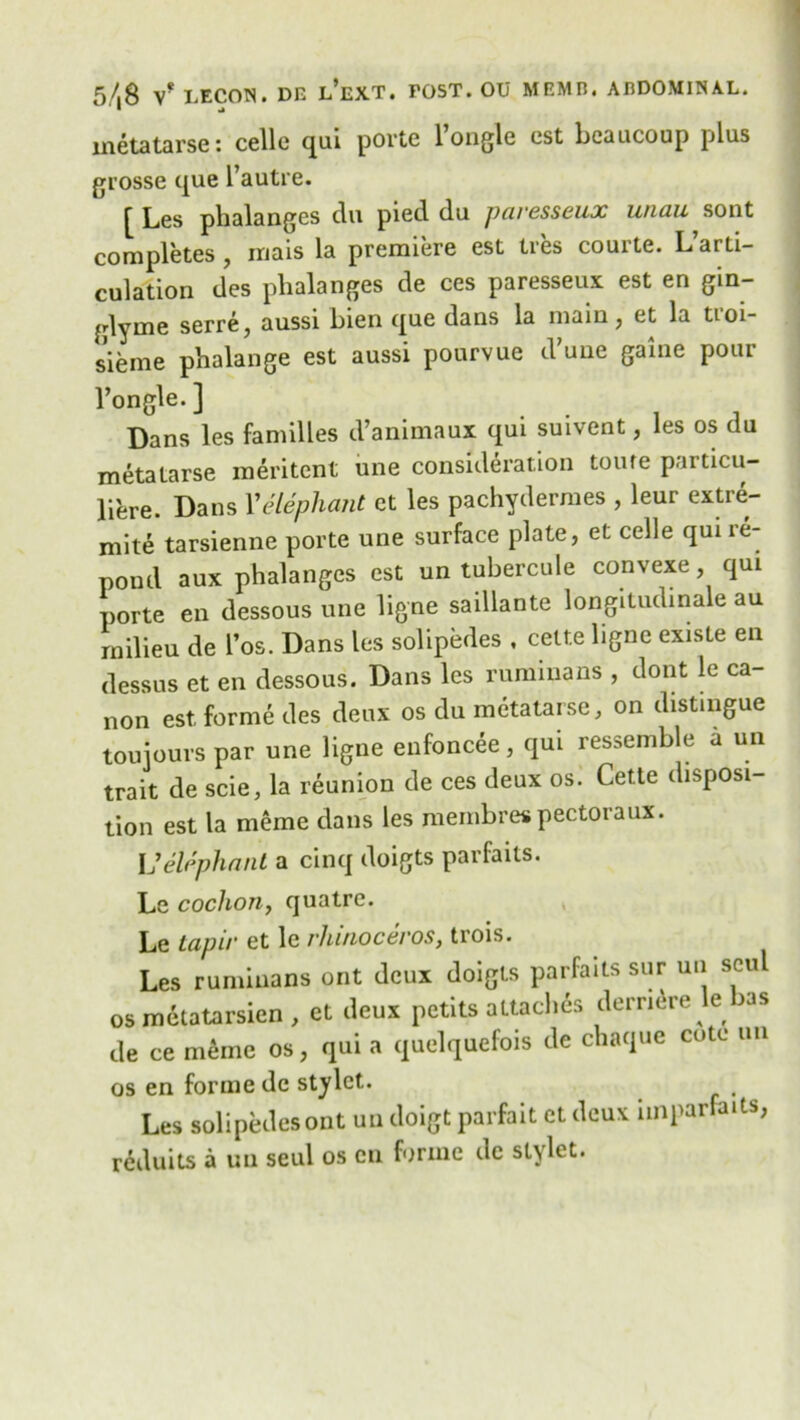 inetatarse: celle qui porte 1 ongle est beaucoup plus grosse que l’autre. [ Les phalanges du pied du paresseux unau sont completes , rnais la premiere est Ires courte. L’arti- culation des phalanges de ces paresseux est en gin- glyme serre, aussi hien que dans la main, et la troi- s’ieme phalange est aussi pourvue d’une game pour l’ongle. ] Dans les families d’animaux qui suivent, les os du metalarse ineritent une consideration toure particu- li'ere. Dans Velephant et les pachydermes , leur extre- mite tarsienne porte une surface plate, et celle qui ie- pond aux phalanges est un tubercule convexe, qui porte en dessous une ligne saillante longitudinale au milieu de l’os. Dans les solipedes , celte ligne existe en dessus et en dessous. Dans les runnnans , dont le ca- non est forme des deux os du metatarse, on distingue toujours par une ligne enfoncee, qui ressemhle a un trait de scie, la reunion de ces deux os. Cette disposi- tion est la meme dans les membres pectoraux. Velephant a cinq doigts parfails. Le coclion, quatrc. Le tapir et le rhinoceros, trois. Les ruminans ont deux doigts parfaits sur un soul osmetatarsien, et deux petits a Ltaclms demure le has de ce meme os, qui a quelquefois de chaque cote un os en forme dc stylet. Les solipedesont un doigt parfait et deux imparfaits, reduits a un seul os cn forme dc stylet.