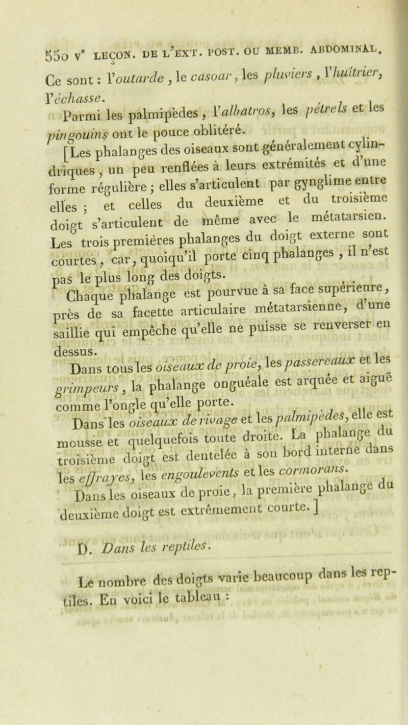 Ce sont: Youtarde , le casuar, les pluviers , 1 huitrier, 1’ echasse. , . . Parmi les palmipedes, Yalbatros, les petrels et es pinsouins out le pouce oblileic. [Les phalanges des oiseaux sont gtineralement cylin- driques , un pen renflees a leurs extremes et d une forme reguliere ; elles s’articulent par gynglime entre elles • et celles du deuxieme et du troisieme doipt5 s’articulent de meme avec le metatarsien. Les trois premieres phalanges du doigt externe sont courtes, car, quoiqu’il porte cinq phalanges , il n est pas le plus long des doigts. Chaque phalange est pourvue a sa face supeneure, pres de sa facette articulaire metatarsienne, dune saillie qui empeche qu’elle ne puisse se renverser en clessus • Dans tousles oiseaux de proie, les passereaux et les grimpeurs, la phalange ongueale est arquee et aigue comme l’ongle qu’elle porte. . , Dans'les oiseaux de mage et les palmipedes,ette est mousse et nuelquefois toute droite. La phalange u troisieme iloigt est denteWc a son Lord interne a les effrares, 'es engoulevents et les cormorans. Dans les oiseaux tie proie, la premiere phalange (In deuxieme doigt est cxtrememcnt courtc. ] D. Dans les reptiles. Le nombre des doigts varie bcaucoup dans les rep- tiles. En voici le tableau :