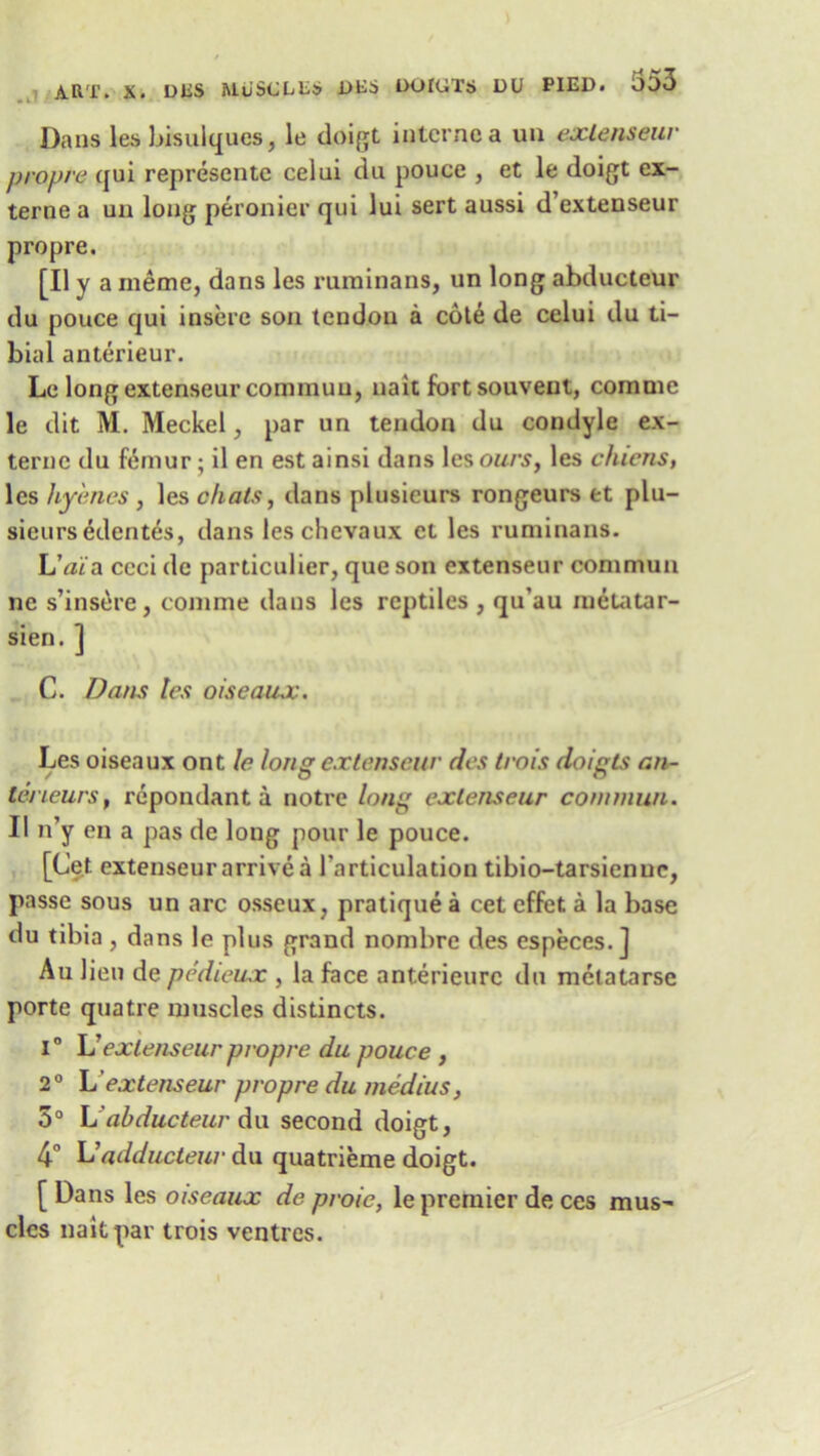Dans les bisulques, le doigt interne a un exlenseur prop re qui representc celui du pouce , et le doigt ex- terne a un long peronier qui lui sert aussi d’extenseur propre. [II y a meme, dans les ruminans, un long abducteur du pouce qui insere son tendon a cote de celui du ti- bial anterieur. Le long extenseur commun, nait fort souveut, comme le dit M. Meckel, par un tendon du condyle ex- ternc du femur; il en est ainsi dans les ours, les chiens, les hy'enes, les chats, dans plusieurs rongeurs et plu- sieursedenfes, dans leschevaux et les ruminans. L’ai'a ccci dc particular, que son extenseur commun nc s’insere, comme dans les reptiles , qu’au metatar- sien. ] C. Dans les oiseaux. Les oiseaux ont le long extenseur des trois doigts an- teneurs, repondant a notre long exlenseur commun. II n’y en a pas de long pour le pouce. [Cet extenseur arrive a larticulation tibio-tarsienue, passe sous un arc osseux, pratique a cet effet a la base du tibia , dans le plus grand nombre des especes.] Au lien de pedieux , la face anterieure du melatarse porte quatre muscles distincts. i° L” extenseur propre du pouce , 2° h'extenseur propre du medius, 5° L'abducteur du second doigt, 4° L’adducteur du quatrieme doigt. [ Dans les oiseaux de proie, le premier de ces mus' clcs nait par trois ventres.