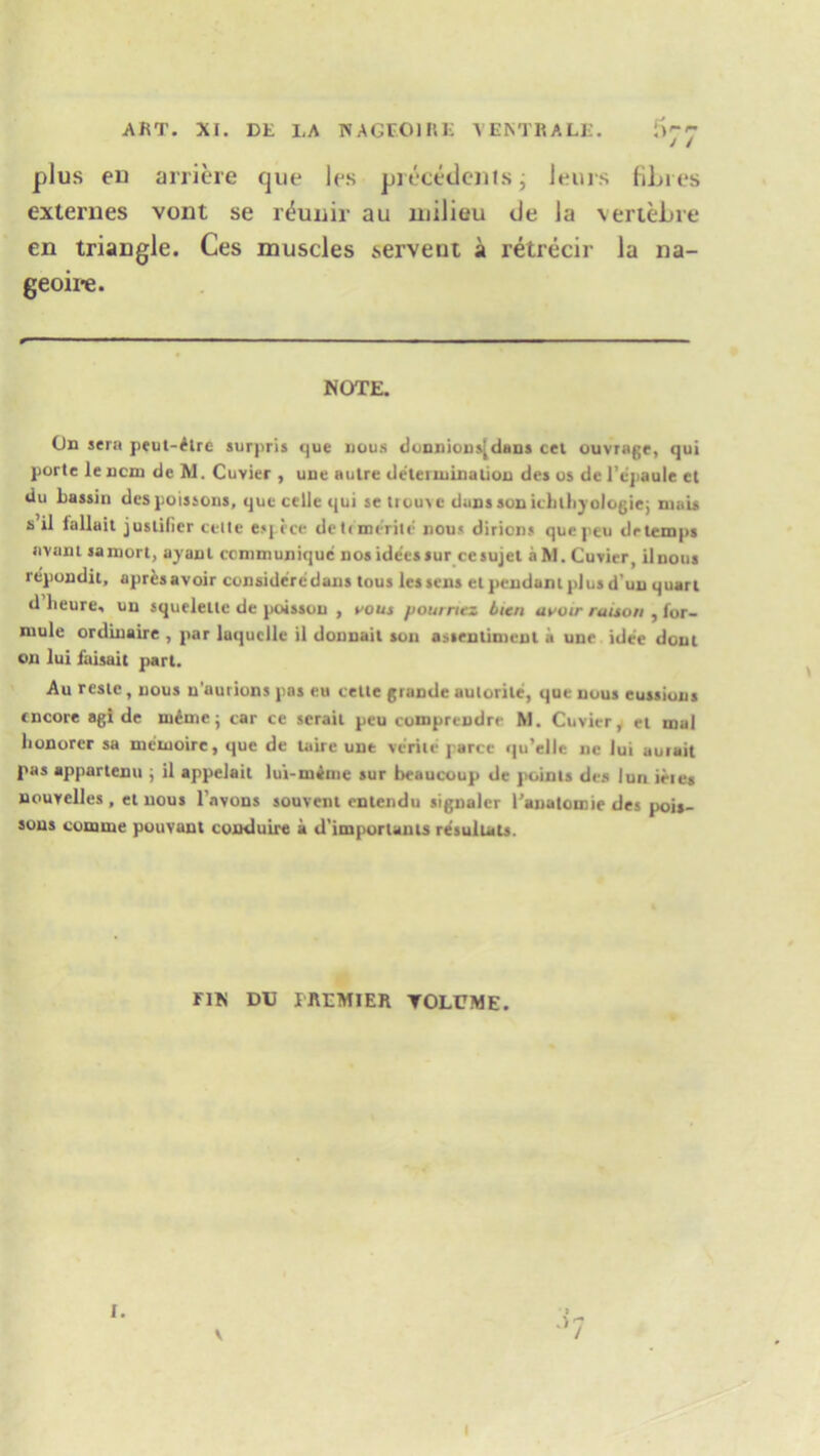plus eu arriere que les precedents; leurs fibres externes vont se r^uuir an milieu tie la vertebre en triaDgle. Ces muscles servent a retrecir la na- geoire. NOTE. On sera peut-£tre surpris que nous donnions[dans cel ouvrage, qui porte le ncm de M. Cuvier , une aulre determination des os dc l’epaule et du hassin des poissons, que celie qui se trouve dans son icblkyologie; mais s il iallait juslilier telle esj ice deli merite nous diricns quepeu drtemps avant samort, ayanl communique nos idecssur cesujel a M. Cuvier, ilnous repondit, apres avoir consideredans tons lessens el pendant plus d’un quart d lieure, uu squeleilc de poisson , vous pourrtez Lien avoir raison , for- niule ordinaire , par luquclle il donnail son assenlimenl it une idee dout on lui faisait part. Au reste, nous n'aurions pas eu telle grande aulorile, que nous cussions encore agi de ineme j car ce seraii peu cotnpreudre M. Cuvier, el inal lionorer sa mciuoire, que de taire une verile parce qu’elie ne lui aurait pas apparlenu ; il appelait lui-minie sur beaucoup de points des lun ieies nouvelles, et nous l'avons souvent enlendu signaler Panatomie des pois- sons comme pouvant conduire a d'importants re'suluts. FIN DU PREMIER VOLUME. I. \