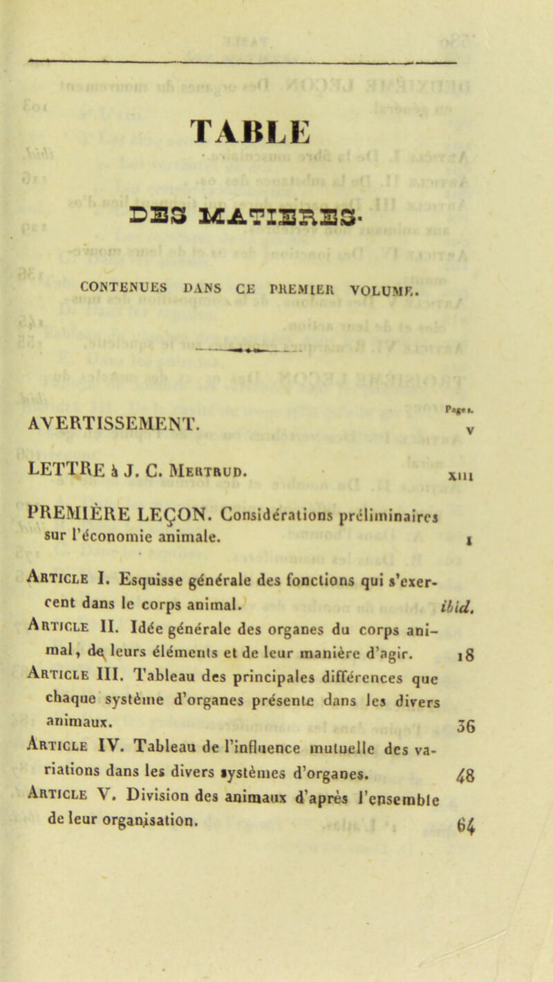 TABLE DBS MATIBHES- CONTENUES DANS CE PREMIER VOLUME. AVERTISSEMENT. *v LETTRE h J. C. Mertrud. xiu PREMIERE LEGION. Considerations pro liminairrs sur I’dconomie animale. * Article I. Esquisse gdn^rale des fonctions qui s’exer- cent dans le corps animal. ibid. Article II. Idde gdnerale des organes du corps ani- mal, d^ leurs elements et de leur maniere d’agir. 18 Article III. Tableau des principals differences que chaque syst&ine d’organes presents dans les divers animaux. 3g Article IV. Tableau de l’influence mutuelle des va- riations dans les divers tystemes d’organes. 48 Article V. Division des animaux d’apres l’enserable de leur organisation.