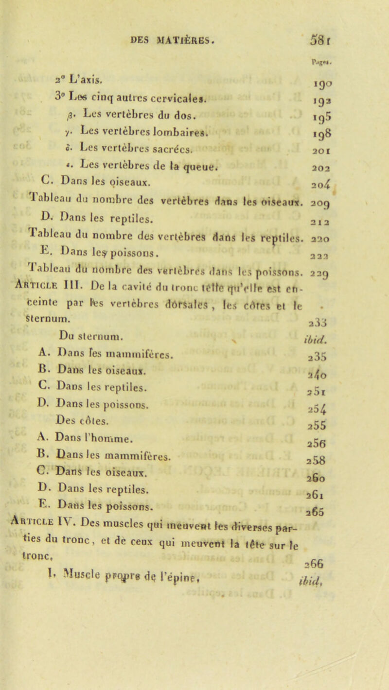 *9° 193 1 c)5 198 201 202 20 4 209 2 1 2 220 2 22 20 L’axis. 3° Les cinq autics ccrvicales. ji' Les vertebres du dos. y. Lcs vertebres lombaires. o- Lcs vertebres sacrecs. *. Les vertebres de la queue. C. Dans les oiseaux. 1 ableau du nombre des vertebres dans les oiseaux D. Dans les reptiles. 1 ableau du nombre des vertebres dans les reptiles k. Dans le^ poissons. I ableau du nombre des verldbres dans lcs poissons. 239 Article III. De la cavite du ironc telle quVile est en- ceinte par fees vertebres dbrsalcs , les cdtes et Ic Sternum. Du sternum. A. Dans fes mammiferes. B. Dans les oiseaux. C. Dans les reptiles. D. Dans les poissons. Des cdtes. A. Dans l’homme. B. Dans les mammiferes. C. Dans les oiseaux. D. Dans les reptiles. K. Dans les poissons. Article IV. Des muscles qui meuvent les diverscs par- ties du tronc, et de ceux qui meuvent la t£te sur le ironc, 200 L Muscle prqpre de repine, ibid, a33 ibid. 235 3^0 25i 254 255 256 258 260 261 265