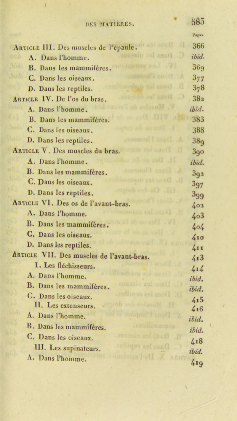 / DES MAT1BRES. Article ill. Des muscles de 1’epaulc. A. Dans I’homme. B. Daiis les mammiferes. C. Dans les oiseaux. D. Dans les reptiles. Article IV. Dc l’os du bras. A. Dans l’homine. B. Dans les mammiferes. C. Dans les oiseaux. D. Dans les reptiles. Article V. Des muscles du bras. A. Dans I’homme. B. Dans les mammiferes. C. Dans les oiseaux. D. Dans les reptiles. Article VI. Des os de l’avanl-bras. A. Dans l’hoinme. B. Dans les mammiferes. C. Dans les oiseaux. D. Dans les reptiles. Article VII. Des muscles de l’avant-bras. I. Les flechisseurs. A. Dans i’homme. B. Dans les mammiferes. C. Dans les oiseaux. II. Les extenseurs. A. Dans l'homme. B. Dans les mammiferes. C. Dans les oiseaux. III. Les supinateurs. A. Dans l’hoinme. • m l’ag«s- 366 ibid. 369 377 378 38a ibid• 383 388 389 3go ibid. 3ga 397 399 4oa 4o3 4°4 4io 4m 4i3 4»4 ibid. ibid. 415 416 ibid, ibid. 4x8 ibid. 4*9