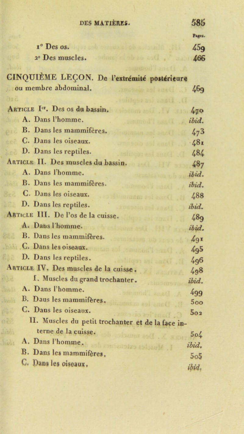 Pi*e». i° Des os. 459 20 Des muscles. 466 CINQUIEME LEGION. De Pextremite postlrieure ou membre abdominal. 469 Article Icr. Des os du bassin. A. Dans Phomme. B. Dans les mammiferes. C. Dans les oiseaux. D. Dans les reptiles. Article II. Des muscles du bassin. A. Dans 1’homme. B. Dans les mammifiires. C. Dans les oiseaux. D. Dans les reptiles. Article III. De Pos de la cuisse. A. Dans I’homme. B. Dans les iuammiferes. C. Dans les oiseaux. D. Dans les reptiles. Article IV. Des muscles de la cuisse. I. Muscles du grand trochanter. A. Dans l’homme. B. Daus les mammifferes. C. Dans les oiseaux. II. Muscles du petit trochanter et terne de la cuisse. A. Dans Phomme. B. Dans les mammiferes, C. Dang le# oisoaux. 470 ibid. 47 3 481 484 487 ibid. ibid. 488 ibid. 489 ibid. 4g5 496 498 ibid. 499 500 502 de la face in- 504 ibid. 505 ihid.