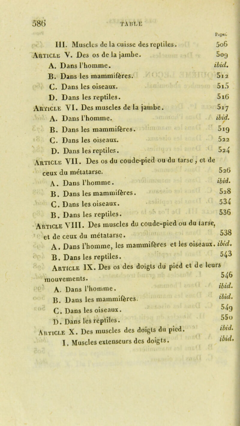 Pjj«s, III. Muscles dc la cuissc des reptiles. 5o6 Article V. Des os de la jambe. 5og A. Dans l’homme. ibid. B. Dans les mammiferes. 5i2 C. Dans les oiseaux. 5i5 D. Dans les reptiles. 5i6 Article VI. Des muscles de la jambe. 517 A. Dans l’homme. ibid. B. Dans les mammiferes. 019 C. Dans les oiseaux. 522 D. Dans les reptiles. 524 Article VII. Des os du coude-pied ou du tarse , cl de ceux du metatarse. 526 A. Dans l’homme. ibid. B. Dans les mammiferes. 528 C. Dans les oiseaux. 534 B. Dans les reptiles. 536 Article VIII. Des muscles du coudc-picd ou du tarse, ct de ceux du metatarse. 538 A. Dans 1’homme, les mammiferes ct les oiseaux. ibid. B. Dans les reptiles. Article IX. Des os des doigts du pied et de leurs mouvements. A. Dans l’hommc. lbld' B. Dans les mammiferes. ibld’ C. Dans les oiseaux. 54g I). Dans les reptiles. 55° Article X. Des muscles des doigts du pied. ibid. I. Muscles extenseurs des doigts. ihd.