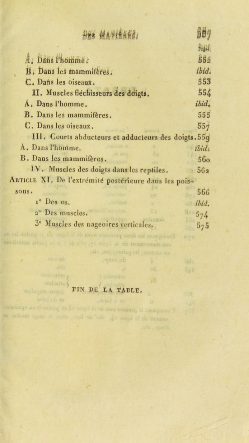 Mi mim • ■ feia, ft, Phornmcv SBi tit t)ana les rtianjmlf&res. C. Dabs les oiseaux. 553 II. Muscles fidchisseurs des driigt*. 554 A. Dansl’homme. ibid. B. Dans les mammifferes. 555 C. Dans les oiseaux. 557 III. Courts abductcurs ct adducleurs des doigts.55g A. Dans l’hotnme. t'bidi B. Dans les inammiferes. 56o IV. Muscles des doigts dans Ics reptiles. 5Ga Article XI. Dp Pextrdmild posldrieurc dans les pois- sons. 565 i° Des os. ibid. a“ Des muscles. 3° Muscles des nageoires verticales. 5^5 r • i *HI JO Jut - ••(*< U ...» 41 uiriii i i * oi ’ b TIN DE LA TABLE. ■» • ’ j > it ^ f *j r