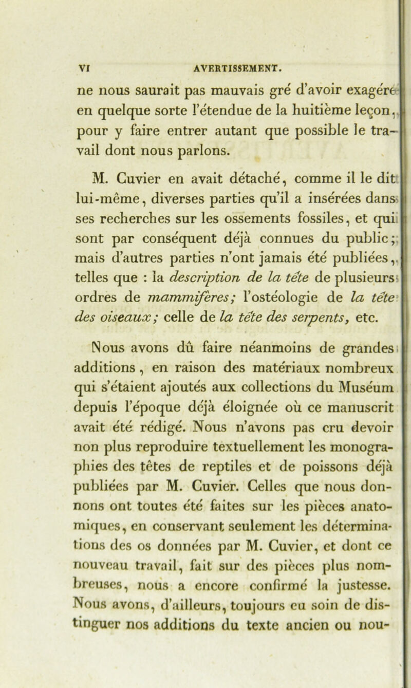 ne nous saurait pas mauvais gre d’avoir exage're en quelque sorte 1’etendue de la huitierae lecon. || pour y faire entrer autant que possible le tra- vail dont nous parlons. M. Cuvier en avait detache, comme il le dit lui-meme, diverses parties qu’il a inserees dans^ ses recherches sur les ossements fossiles, et qui sont par consequent deja connues du public;; raais d’autres parties n’ont jamais ete publiees,. telles que : la description de la tete de plusieurs ordres de mammiferes; l’osteologie de la tete des oiseaux; celle de la tete des serpents, etc. Nous avons du faire ne'anmoins de grandes additions, en raison des materiaux nombreux qui s’etaient ajoutes aux collections du Museum depuis l’e'poque deja eloigne'e oil ce manuscrit avait ete redige. Nous n’avons pas cru devoir non plus reproduire textuellement les monogra- phies des tetes de reptiles et de poissons deja publiees par M. Cuvier. Celles que nous don- nons ont toutes e'te faites sur les pieces anato- miques, en conservant seulement les determina- tions des os donnees par M. Cuvier, et dont ce nouveau travail, fait sur des pieces plus nom- breuses, nous a encore confirme la justesse. Nous avons, d’ailleurs, toujours eu soin de dis- tinguer nos additions du texte ancien ou nou-