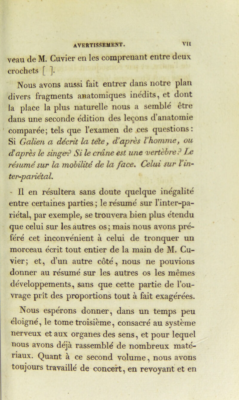 veau de M. Cuvier en les comprenant entre deux crochets [ ]. Nous avons aussi fait entrer dans notre plan divers fragments anatomiques inedits, et dont la place la plus naturelle nous a semble etre dans une seconde edition des lemons d’anatomie comparee; tels que l’examen de ces questions: Si Galien a decrit la tete, d’apres I’homme, ou dapres le singe’? Si le crane est une vertcbre? Jx resume sur la mobilite de la face. Celui sur Vin- ter-parietal. - II en resultera sans doute quelque inegalite entre certaines parties; le resume sur l’inter-pa- rietal, par exemple, se trouvera bien plus etendu que celui sur les autres os; mais nous avons pre- fere cet inconvenient a celui de tronquer un morceau ecrit tout entier de la main de M. Cu- vier ; et, d’un autre cote, nous ne pouvions donner au resume sur les autres os les memes developpements, sans que cette partie de l’ou- vrage prit des proportions tout a fait exagere'es. Nous esperons donner, dans un temps peu eloigne, le tome troisieme, consacre au systeme nerveux et aux organes des sens, et pour lequel nous avons deja rassemble de nombreux mate- naux. Quant a ce second volume, nous avons toujours travaille de concert, en revoyant et en