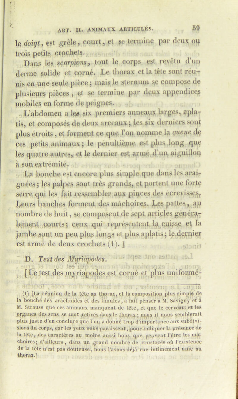 le doigt, cst grcle, court, et se termiue par deux ou trois pelits crochets. Dans les scorpions, tout le corps est reyetu d’un derme solide et corne. Le thorax et la tele sont reu- nis en une seule piece; inai? le sternum se compose de plusieurs pieces , et se termiue par deu.v appendices mobiles en forme de peignes. L’abdomen a lg# six premiers anneaux larges, apla- tis, et composes de deux arceaux; les six derniers sont plus etroits , et forment ce que Ton noimnc la aueuc de ces petits animaux; le penultieme. est plus long que les quatre autres, et le dernier est mine d un aiguillon a son extremite. La bouche est encore plus simple que dans les arai- gnees; les palpes sont ties grands, et portent une forte serre qui les fait rcssembler aux piaces des ecrevissesf Leurs handles forinent des machoires. Les pattes, au nombre ce huit, se compuseut de sept articles genera- lement courts; ceux qui representent la cui^se et la jambe sont un peu plus longs et plus aplatis; le.dernier est arme de deux crochets (1). ] D. Test des Mnriapodes. [Le test des mjriapodes est corne et plus uniforme- - (1) [La reunion dc la tete ap thorax, et la composition plus simple de la bouche des araclinides et des limules , a fait penser a M. Savigny et k M. Strauss que ces animaux manquent de tete, et que le cerveau. et les organes des sens se sont retires dans le thorax; m.us il nous semblerait plus juste d’en conclurc que l'on a donne trop d’importanee aux subdivi- sions du corps, car les yeux nous paraissent, pour indiquerla presence de la tete, des caracteres au moms aussi bo US (|uc peu vent l:etre les ina- choires; d’ailleurs , dans un grand nombre de crustaces ou l’existeuce de la tfite n’est pas douteuse, nous l'avons d^ja vue intiinement unie au thorax.]