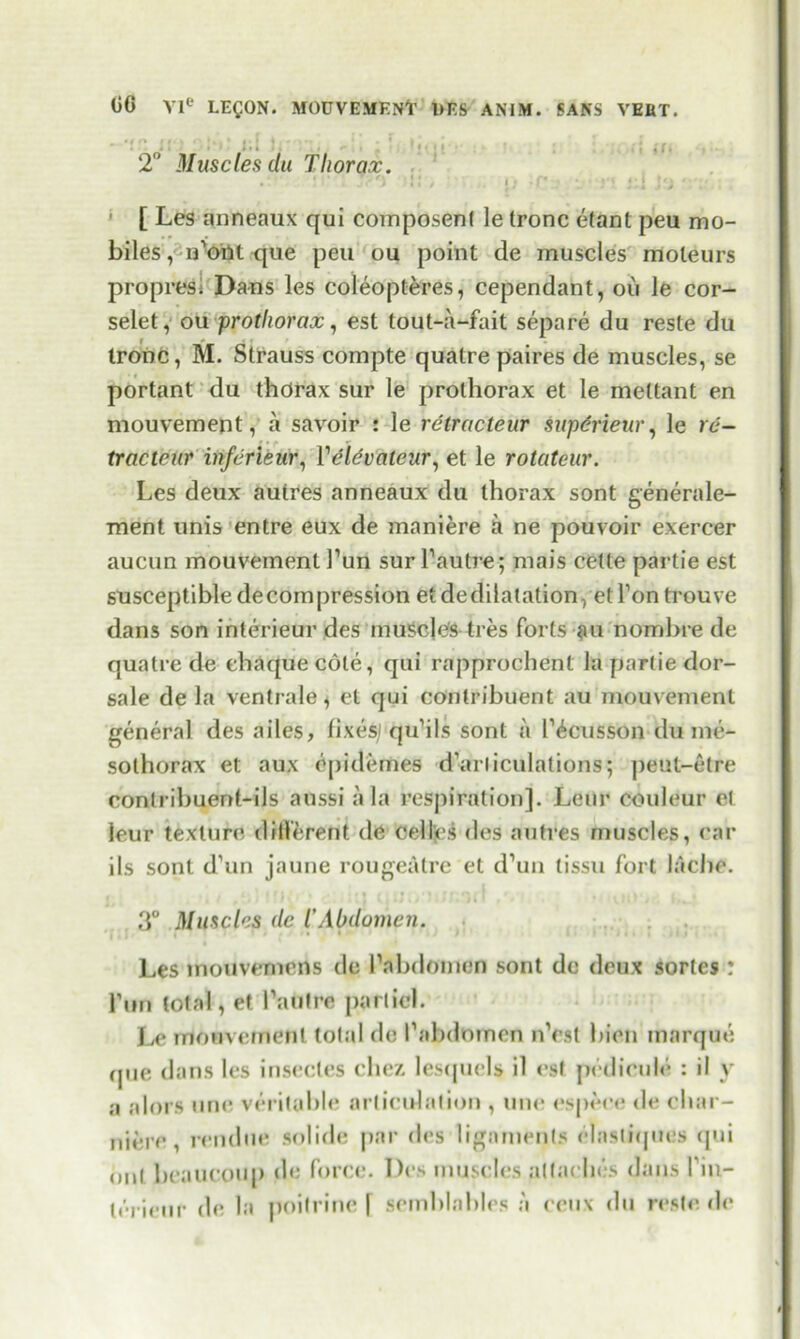 • • • 2° Muscles du Thorax. • * !•* i * I ii ; .r*;: V H #>] 1 , [ Les anneaux qui coinposenl le tronc etant peu mo- biles, u’oilt que pen ou point de muscles moleurs propres. Dans les coleopteres, cependant, ou le cor- selet, ou prothorax, est tout-a-fait separe du reste du tronc, M. Strauss compte quatre paires de muscles, se portant du thorax sur le prolhorax et le mettant en mouvement, a savoir : le retracteur supdrieur, le rd- tracteur' injdrieur, Vdldvateur, et le rotateur. Les deux aulres anneaux du thorax sont generale- ment unis entre eux de maniere a ne pouvoir exercer aucun mouvement Pun sur l1 autre; mais cede partie est susceptible decompression etdedilatation, etPon trouve dans son interieur des muscle's ti es forts au nombre de quatre de ehaquecote, qui rapprochent la partie dor- sale de la ventrale * et qui contribuent au mouvement general des ailes, fixes; qu’ils sont a Pious son du me- solhorax et aux opidemes d’arliculations; peut-etre conlribuent-ils aussi a la respiration]. Leur couleur el leur texture different de celles des autres muscles, car ils sont d’un jaune rougeatre el d’un tissu fort lacbe. 3° Muscles dc T Abdomen. Les mouvemens de Pnbdomen sont de deux sortes : Pun total, et Pautre pari id. Le mouvement tolal de Pabdomen nVst bien marque rpie dans les insecles chez lesquels il est pedicule : il v a alors une veritable articulation , une espece de cliar- nii'.re, rendue solide par des ligaments elastiques qui onl beaucoup de force. Des muscles punches dans Pin- lerieur de la poitrine | semblables a ceux du reste de