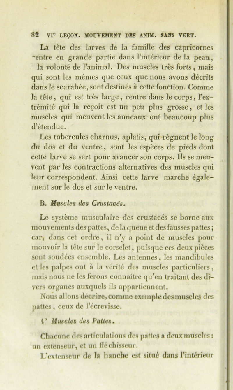 La tele des larves de la famille des capricornes -entre en grande partie dans l’interieur de la peau, la volonte de l’animal. Des muscles Ires forts , mais qui sont les memes que ceux que nous avons decrits dans le scarabee, sont destines a cette fonction. Comme la tete, qui est tres large, rentre dans le corps, Fex- tremite qui la recoit est un peu plus grosse, et les muscles qui meuvent les anneaux ont beaucoup plus d’etendue. Les tubercules charnus, aplatis, qui regnent le long du dos et du ventre, sont les especes de pieds dont cette larve se sert pour avancer son corps. Ils se meu- vent par les contractions alternatives des muscles qui leur correspondent. Ainsi cette larve marche egale- ment sur le dos et surle ventre. B. Muncies (les Crustcices. Le systeme musculaire des crustaces se borne aux mouvements des paltes, de la queue et des fausses pattes; car, dans cet ordre, il n'y a point de muscles pour mouvoir In tete sur le corselet, puisque ces deux pieces sont soudees ensemble. Les nnlennes, les mandibules et les palpes out a la verite des muscles particuliers, mais nous ne les ferons eonnaitre qu'en traitanl des di- vers organes auxquels ils appartiennent. Nous allons deeri re, comme exemple des muscles des pattes, ceux de l’ecrevisse. \° Muscles des Pattes, Chacnne des articulations des pnffes a deux muscles: un extenseur, et un (leehisseur. L’extenseur de Ta hanche est situ6 dans 1’int^rieur