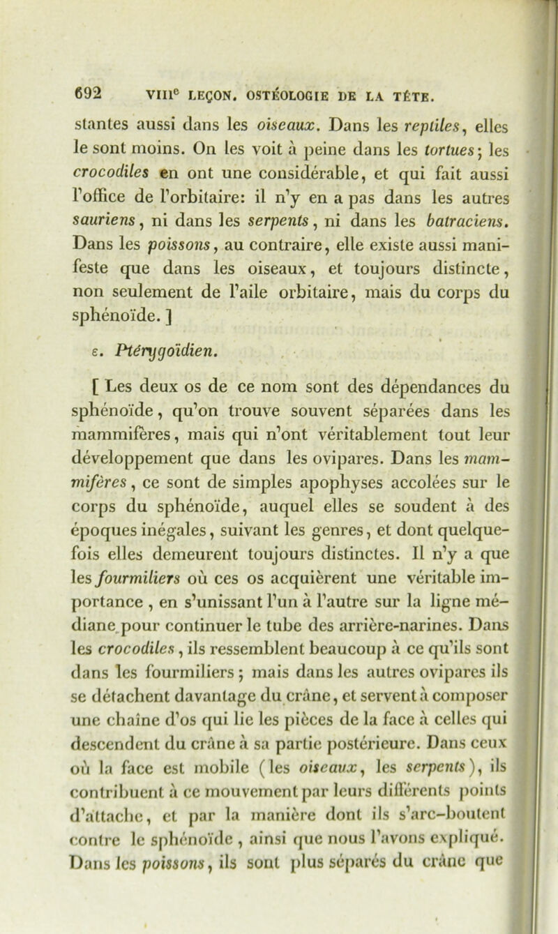 stantes aussi dans les oiseaux. Dans les reptiles, elles le sont moins. On les voit a peine dans les tortues; les crocodiles en ont une considerable, et qui fait aussi Toffice de l’orbitaire: il n’y en a pas dans les autres sauriens, ni dans les serpents, ni dans les batraciens. Dans les poissons, au contraire, elle exisle aussi mani- feste que dans les oiseaux, et toujours dislincte, non seulement de l’aile orbitaire, mais du corps du sphenoide. ] e. Ptdrygo'idien. [ Les deux os de ce nom sont des dependances du sphenoide, qu’on trouve souvent separees dans les mammiferes, mais qui n’ont veritablement tout leur developpement que dans les ovipares. Dans les mam- miferes , ce sont de simples apophyses accolees sur le corps du sphenoide, auquel elles se soudent a des epoques inegales, suivant les genres, et dont quelque- fois elles demeurent toujours distinctes. II n’y a que les fourmiliers oil ces os acquierent une veritable im- portance , en s’unissant l’un a l’autre sur la ligne me- diane pour continuer le tube des arriere-narines. Dans les crocodiles, ils ressemblent beaucoup a ce qu’ils sont dans les fourmiliers; mais dans les autres ovipares ils se detachent davantage du crane, et serventa composer une chaine d’os qui lie les pieces de la face a celles qui descendent du crane a sa partie posterieure. Dans ceux oh la face est mobile (les oiseaux, les serpents), ils contribuent a ce mouvemenl par leurs difierents jjoinls d’attache, et par la maniere dont ils s’arc-boutent conlre le sphenoide , ainsi que nous l’avons e.\[)lique. Dans les poissons, ils soul plus separes du crane que