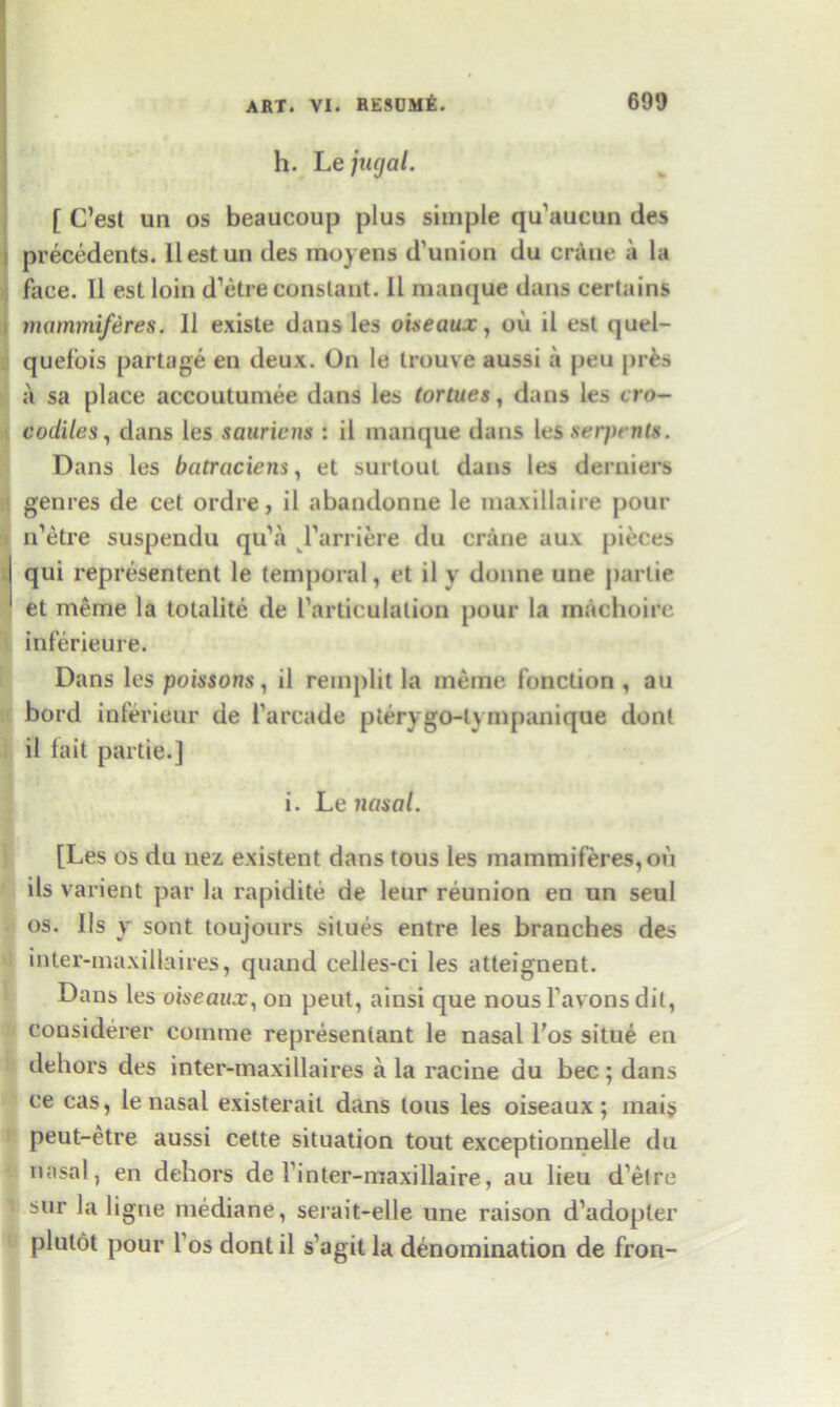 h. Le jugal. [ C’est un os beaucoup plus simple qu'aueun des precedents. Ilestun des moyens d’union du crane a la face. II est loin d’etre constant. II manque dans certains mammiferes. 11 existe dans les oiseaux, ou il est quel- quefois partage en deux. On le trouve aussi a peu pres a sa place accoutumee dans les (ortues, dans les cro- codiles, dans les sauriens : il manque dans les serpents. Dans les batraciens, et surtout dans les derniers genres de cet ordre, il abandonne le maxillaire pour n’etre suspendu qu’a l’arriere du crane aux pieces qui represented le temporal, et il v donne une parlie et meme la tolalite de I’articulation pour la machoire inferieure. Dans les poissons, il remplit la meme function , au bord inferieur de l’arcade pterygo-l\ nipanique dont il fait partie.] i. Le nasal. [Les os du nez existent dans tous les mammiferes, ou ils arient par la rapidite de leur reunion en un seul os. 11s v sont toujours silues entre les branches des inter-maxillaires, quand celles-ci les atteignent. Dans les oiseaux, on peut, ainsi que nous favons dit, considerer comme represenlant le nasal l’os situe en dehors des inter-maxillaires a la racine du bee; dans ce cas, le nasal existerait dans tous les oiseaux; inais peut-etre aussi cette situation tout exceptionnelle du nasal, en dehors de Tinter-maxillaire, au lieu d’etre sur la ligne mediane, serait-elle une raison d’adopler plutot pour fos dontil s’agit la denomination de fron-