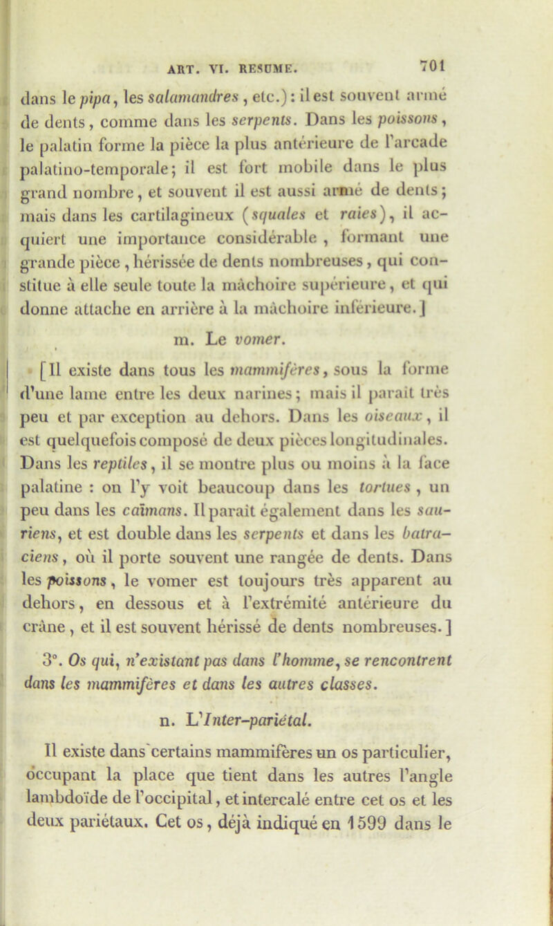 dans lepipa, les salamandres , etc.): ilest souvent anne de dents, comme dans les serpents. Dans les poissons, le palatin forme la piece la plus anterieure de 1 arcade palatino-temporale; il est fort mobile dans le plus grand nombre, et souvent il est aussi arme de denis; mais dans les cartilagineux (squales et rates), il ac- quiert une importance considerable , formant une grande piece , herissee de dents nombreuses , qui con- stilue a elle seule toute la machoire superieure, et tjui donne attache en arriere a la machoire inlerieure. J m. Le vomer. [Il exisle dans tous les mammiferes, sous la forme rl’une lame entre les deux marines; mais il parait Ires peu et par exception au dehors. Dans les oiseaux, il est quelquefois compose de deux pieces longitudinales. Dans les reptiles, il se moutre plus ou moins a la lace palatine : on Ty voit beaucoup dans les tortues , un peu dans les caimans. Il parait egalement dans les sau- riens, et est double dans les serpents et dans les batra- ciens, ou il porte souvent une rangee de dents. Dans les poissons, le vomer est loujours tres apparent au dehors, en dessous et a l’extremite anterieure du crane , et il est souvent herisse de dents nombreuses. ] 3°. Os qui, n’existant pas dans I’homme, se rencontrent dans les mammiferes et dans les autres classes. n. Vinter-parietal. Il existe dans certains mammiferes un os particulier, occupant la place que tient dans les autres Tangle lambdoi'de de Toccipital, et intercale entre cet os et les deux parietaux. Cet os, deja indiqueen 1599 dans le