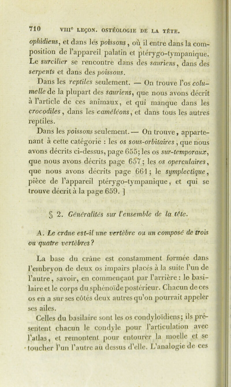 opliidiens, et dans les poissons, ou il entre dans la com- position de Fappareil palatin et pterygo-tympanique. Le surcilier se rencontre dans des sauriens, dans des serpents et dans des poissons. Dans les reptiles seulement. — On trouve Pos colu- melle de la plupart des sauriens, que nous avons decrit a Particle de ces animaux, et qui manque dans les crocodiles, dans les came Icons, et dans tous les autres reptiles. Dans les poissons seulement. — On trouve, apparte- nant a cetle categorie : les os sous-orbitaires, que nous avons decrits ci-dessus, page 655; les os sur-temporaux, que nous avons decrits page 657; les os operculaires, que nous avons decrits page 661; le symplectique, piece de Fappareil pterygo-tympanique, et qui se trouve decrit a la page 659. ] § 2. Generalites sur lensemble de la t6te. A. Le crdne est-il une vertebre ou an compose de trois ou quatre vcrtebrcs ? La base du crane cst constamment forinee dans Feinbryon de deux os impairs places a la suite Fun de Pautre, savoir, en coinmcncanl par Parriere: le basi- laireet le corps du sphenoideposterieur. Cliacun dcccs os en a surses cotes deux autres qu’on pourrait appeler ses ailes. Celles du basilaire sont les os condyloidiens; ils prc- sentent chacun le condyle pour Farticulalion avec Pallas, et remontenl jiour entourer la moellc et sc •toucher Pun Pautre ail dessus (Pelle. IPanalogie de ces