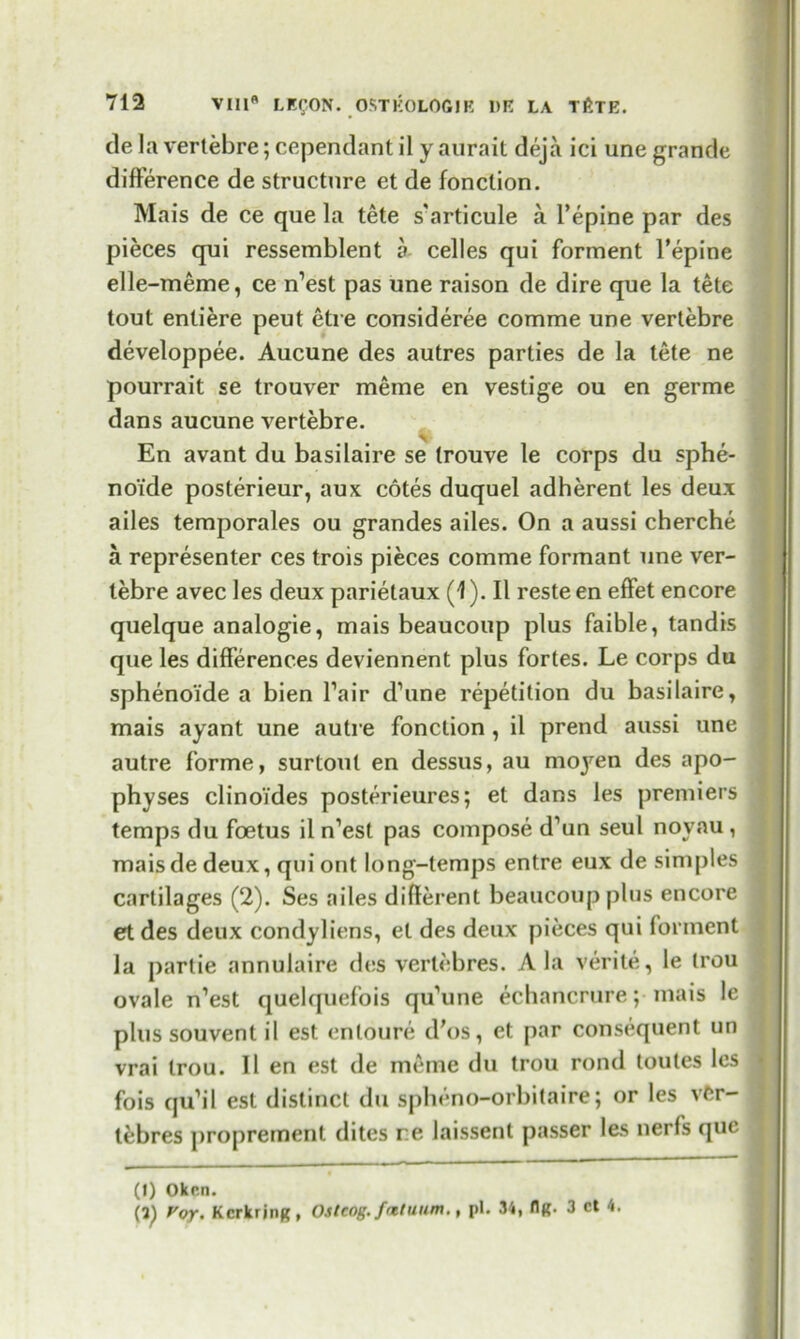 de la vertebre; cependant il y aurait deja ici une grande difference de structure et de fonclion. Mais de ce que la tete s'articule a l’epine par des pieces qui ressemblent a celles qui forment l’epine elle-meme, ce n’est pas une raison de dire que la tete tout entiere peut etre consideree comme une vertebre developpee. Aucune des autres parties de la tete ne pourrait se trouver meme en vestige ou en germe dans aucune vertebre. En avant du basilaire se (rouve le corps du sphe- no’ide posterieur, aux cotes duquel adherent les deux ailes temporales ou grandes ailes. On a aussi cherche a representer ces trois pieces comme formant une ver- tebre avec les deux parietaux (1). II resteen effet encore quelque analogie, mais beaucoup plus faible, tandis que les differences deviennent plus fortes. Le corps du sphenoi'de a bien Pair d’une repetition du basilaire, mais ayant une autre fonclion, il prend aussi une autre forme, surtoul en dessus, au moyen des apo- physes clinoi’des posterieures; et dans les premiers temps du foetus il n’est pas compose d’un seul noyau , maisde deux, qui out long-temps entre eux de simples cartilages (2). Ses ailes different beaucoup plus encore et des deux condyliens, et des deux pieces qui forment la partie annulaire des vertebres. Ala verite, le trou ovale n’est quelquefois qu’une echancrure; mais le plus souvent il est enloure d'os, et par consequent un vrai trou. Il en est de meme du trou rond toutes les \ fois qiPil est distinct du spheno-orbitaire; or les vftr- tebres ])roprement dites re laissent passer les nerfs que (I) Okcn. (3) Voy. Kcrkrjng, Ostcog. fatluum., pi. 34, Hr. 3 ct 4.