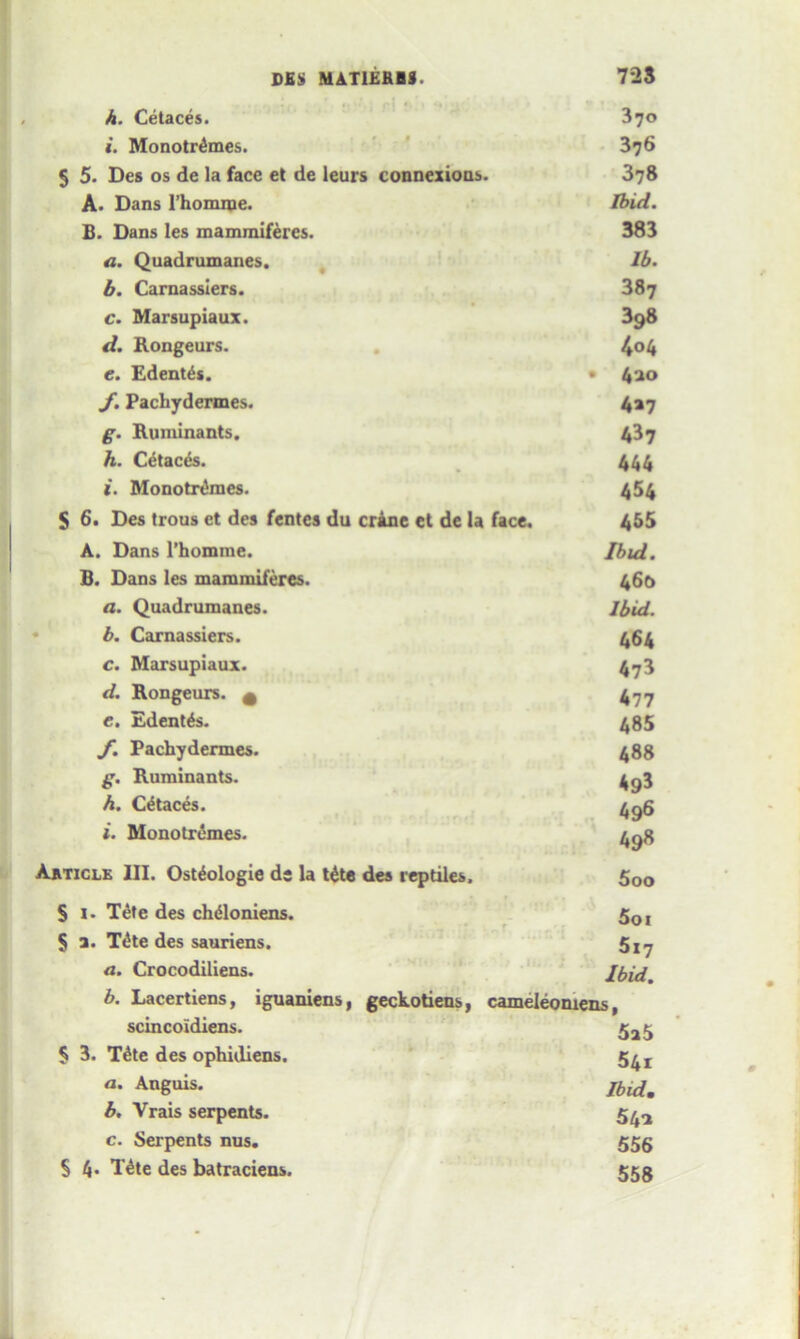 h. Cetaces. 370 i. Monotr&nes. 376 5 5. Des os de la face et de leurs connexions. 378 A. Dans l’homipe. Ibid. B. Dans les mammiferes. 383 a. Quadrumanes. lb. b. Carnassiers. 387 c. Marsupiaux. 398 d. Rongeurs. 4 04 e. Edent^s. • 420 y. Pachydermes. 4*7 g. Ruminants. 437 h. Cetaces. 444 i. Monotrdmes. 454 $ 6. Des trous ct des fentes du crane et de la face. 455 A. Dans l’homme. Ibid. B. Dans les mammiferes. 460 a. Quadrumanes. Ibid. b. Carnassiers. 464 c. Marsupiaux. 473 d. Rongeurs. A 477 e. Edent&s. 485 f. Pachydermes. 488 g. Ruminants. 4g3 h. Cetaces. 496 i. Monotrcmes. 498 Article III. Ost^ologie de la t£te des reptiles. 5oo S I- Tete des ch&oniens. 5ol $ a. T^te des sauriens. 5x^ a. Crocodiliens. Ibid. b. Lacertiens, iguaniens, geckotiens, cameleowens, scincoidiens. 5^5 § 3. T£te des opbidiens. 5^r «. Anguis. Jbldm b. Vrais serpents. 5^-2 c. Serpents nus. 555 § 4« Tdte des batraciens. 555