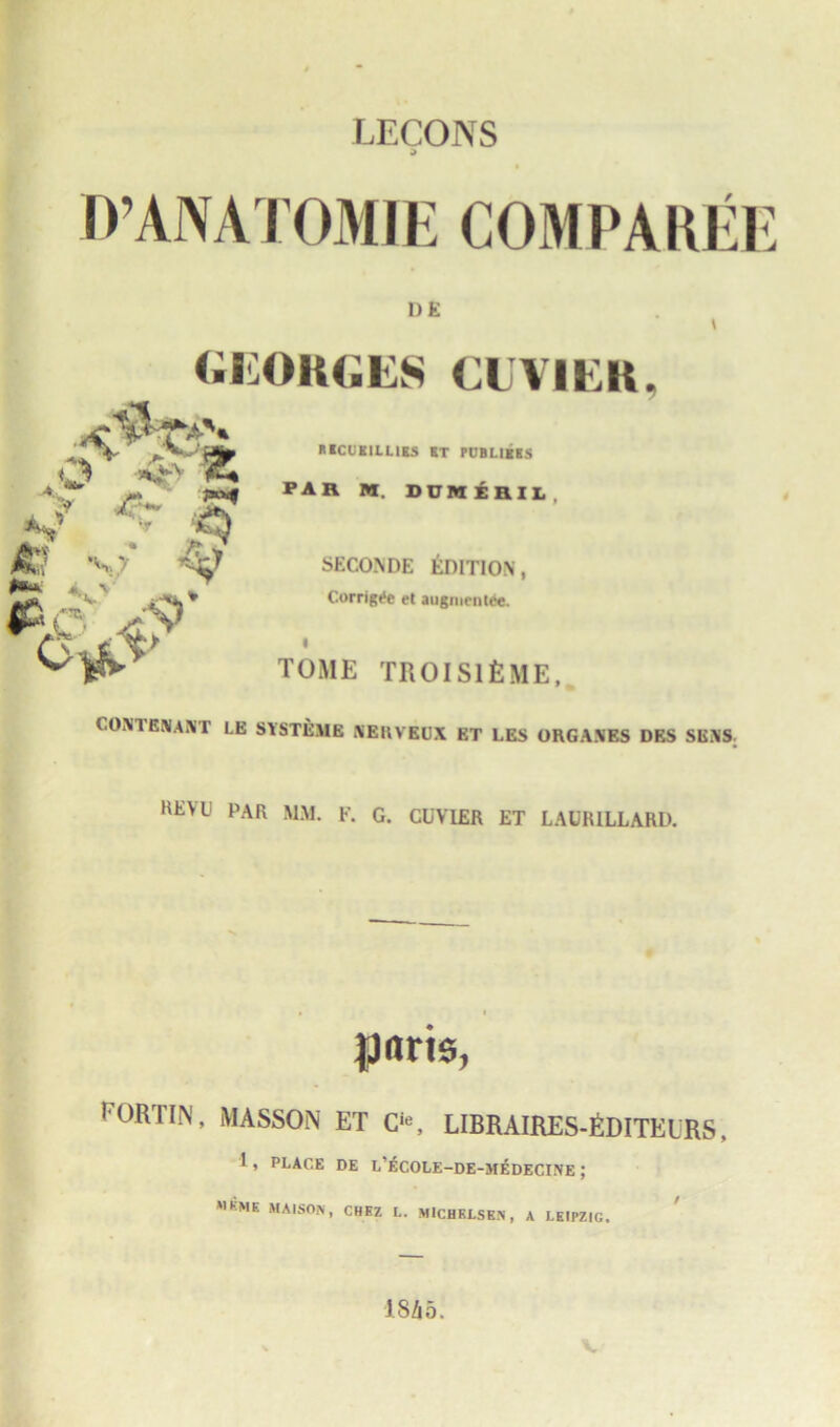 LECONS d O’ANATOMIE COMPARtt D E Georges cuvier. IIICUKILL1KS KT PL'BI.IKKS A..*” 7»»f PAR M. DUMEaiL, f .■», & £?. vz *■ A V _ |6 c , 9 ~ A * -^T SECONDE EDITION, Corrig^e et augmenlce. TOME TROISlfcME, CON1ENANT LE SYSTEMS XEUVEUX ET LES OKGANES DKS SENS KEU PAR MM. F. G. CUVIER ET LACRILLARD. pnris, I'ORTIN, MASSON ET C‘«, LIBRAIRES-fiDITKURS, 1, place de l’£cole-de-medecine ; MKME MAIS0N- CHEZ L. MICHELSEN , A LEIPZIG. ISA 5. vf