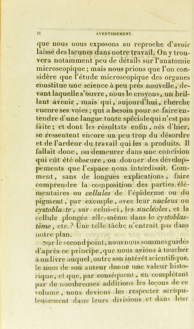 que nous nous exposons au reproche d’avoir laisse des lacunes dans notre travail. On y trou- vera notamment peu de details sur l’anatomie microscopique ; mais nous prions que Ton con- sidere que l’etude microscopique des organes constitue une science a peu pres nouvelle, de- vant laquelle s’ouvre, nous le croyons, un bril- lant avenir, mais qui, aujourd’hui, cherche encore ses voies ; qui a besoin pour se faire en- tendre d une langue toute specialequi n’est pas laite; et dont les resuitats enlin, n<h d’hier, se ressentent encore un peu trop du desordre et de l’ardeur du travail qui les a produits. II lallait done, ou demeurer dans une concision qui cut <he obscure , ou donner des develop- pements que l’espace nous interdisait. Com- ment , sans de longues explications, faire comprendre la composition des parties.ele- mentaires ou cellules de 1’epiderme ou du pigment, par excmple, avec leur nucleus ou cystobla te, sur celui-ci, les nucleoles, et la cellule plongee elle-meme dans le cystoblas- teme, etc.? Une telle taclie n’eutrail pas dans notre plan. J5ur le second point, nous nous soaimesguides d’apres ce principe, que nous avions £ toucher a unlivre auquel,outre son interet scicnlilique, !e rioin de son auteur donne uue valeur histo- rique, et que, par consequent , en uompletanl par de nornbreuses additions les leeons de ce volume, nous devious les respecter scrupu- Icuscrncnl dans leurs divisions ct dans lent