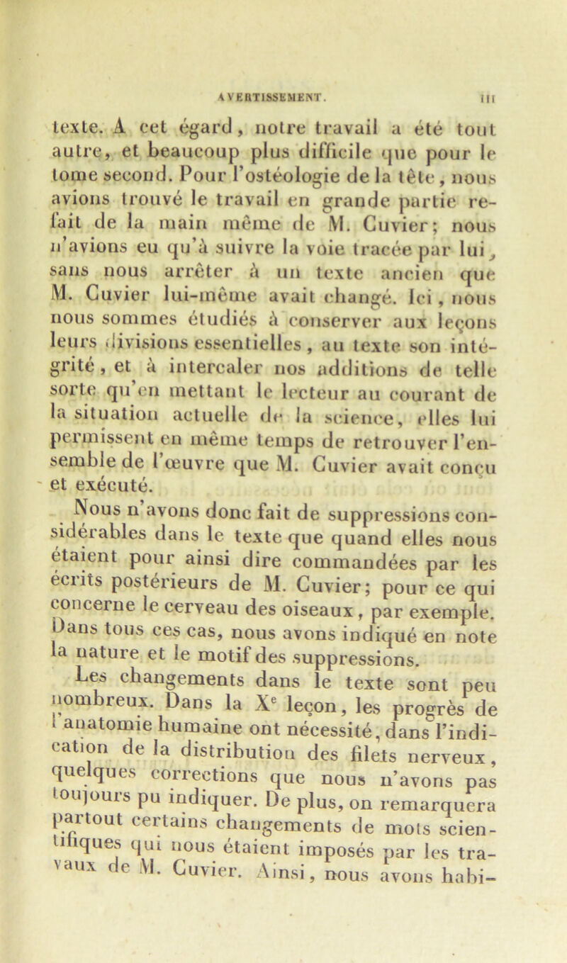 texte. A eet egard, noire travail a ete tout autre, et beaueoup plus difficile que pour le tome second. Pour 1’osteologie de la tele, nous avions trouve le travail en grande partie re- fail de la main memo de M. Cuvier; nous n’avions eu qu’a suivre la voie tracee par lui ^ sans nous arreter h un texte aneien que M. Cuvier lui-ineuie avait change, lei , nous nous sommes dtudies c\ couserver aux lecons leurs divisions essentielles, au texte son into- grite , et a intercaler nos additions de telle sorte qu en inettant le lecteur au courant de la situation actuelle <lc la science, elles lui permissent en ineuie temps de retrouver l en- semble de l oeuvre que M. Cuvier avait concu et execute. Nous n avons done fait de suppressions con- siderables dans le texte que quand elles nous etaient pour ainsi dire commandees par les eciiis posterieurs de M. Cuvier; pour ce qui cone erne le cerveau des oiseaux, par exemple. Oans tons ces cas, nous avons indique en note la nature et le motif des suppressions. Les changements dans le texte sent peu nom leux. Dans la Xe lecon, les progres de i anatomie humaine ont necessity dans'l’indi- cation de la distribution des filets nerveux, que ques corrections que nous n’avons pas toiqouis pu indiquer. De plus, on remarquera par tout certains changements de mots scien- liliques qui nous etaient imposes par les tra- VaUX ‘ ( Cuvier. Ainsi, nous avons habi-