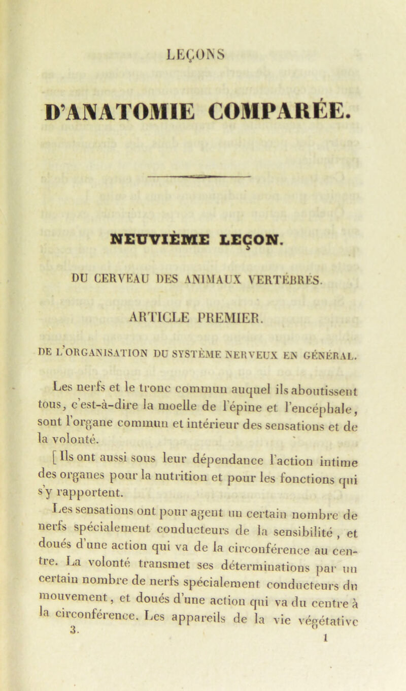 D’AAATOMIE COMPAREE. NEUVIEME LECON DU CERYKAU DES AM MAI X YERTKBRKS. ARTICLE PREMIER. DE L OllGAMSATION DU SYSTEME KERVEUX Ei\ GENERAL. Les nerfs et le trouc commuu auquel ils aboutissent tous} c est-a-dii 6 la nioelle do 1 opine ct 1 encepbale, sout l’organe cominun et interieur des sensations et de la volonte. [ lls ont aussi sous leur dependauce l action intime des oiganes pour la nutrition et pour les fonctions qui s’y rapportent. lies sensations ont pour agent uu certain nombre de nerfs specialement conducteurs de la sensibilite , et doues dune action qui va de la circonference au cen- tie. La volonte transmet ses determinations par un certain nombre de nerfs specialement conducteurs dn mouvement, et doues dune action qui va du centre h la circonference. Les appareils de la vie vegetative 3. ’ j