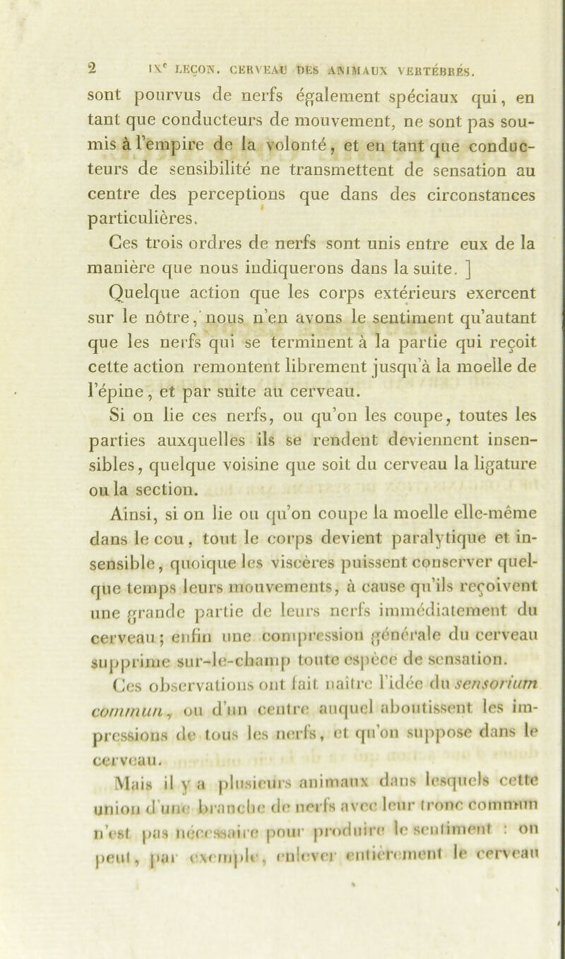 sont pourvus de nerfs egalement speciaux qui, en tant que conducteurs de mouvement, ne sont pas sou- mis a l’empire de la volontA, et en tant que conduc- teurs de sensibilite ne transmettent de sensation au centre des perceptions que dans des circonstances particulieres. Ges trois ordres de nerfs sont unis entre eux de la maniere que nous indiquerons dans la suite. ] Quelque action que les corps exterieurs exercent sur le notre, nous 11’en avons le sentiment qu’autant que les nerfs qui se terminent a la partie qui recoit. cette action remontent librement jusqu’a la moelle de l’epine, et par suite au cerveau. Si on lie ces nerfs, on qu’on les coupe, toutes les parties auxquelles ils se rendent deviennent insen- sibles, quelque voisine que soil du cerveau la ligature ou la section. Ainsi, si on lie ou qu’on coupe la moelle elle-meme dans le cou, tout le corps devient paralytique et in- sensible, quoique les visceres puissent conscrver quel- que temps leurs mouvements, a cause qu’ils rccoivent une grande partie de leurs nerfs immcdiatement du cerveau ; enlin une conqicession generale du cerveau supprime sur-le-cbamp toute espece de sensation. Cos observations out lait. naitre l’idee du sensorium commun, ou d un centre auquel aboutissent les im- pressions de tous les nerfs, et qu’on suppose dans le cerveau. Mais il y a plusieurs animaux dans lesquels cette union d une branebe de nerfs avee leur lrone common n est pas neeewaire pour produfre le sentiment : on peul, par oxernple, rnlever entierement le cerveau