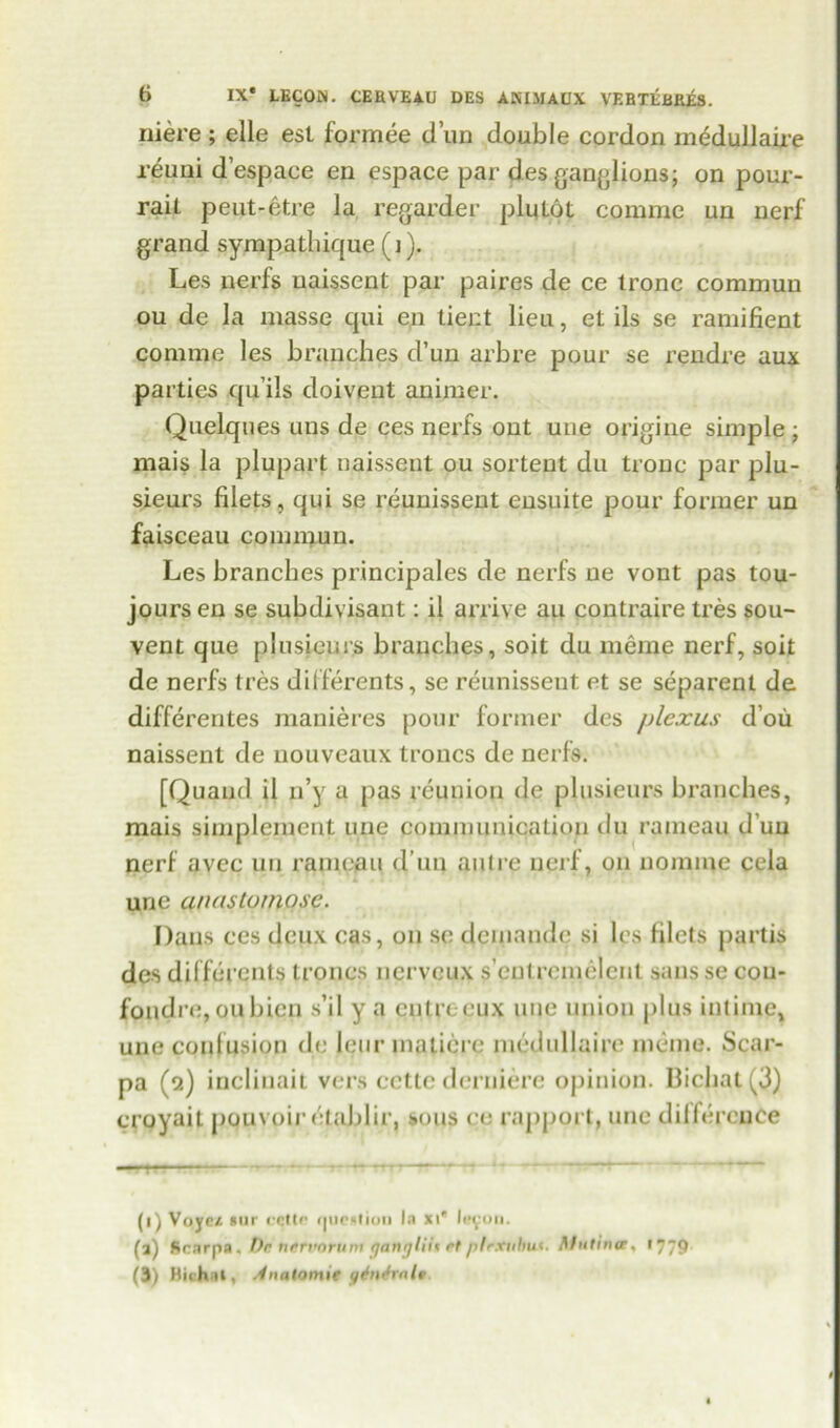 niere; elle est formee dun double cordon medullaire reuni d’espace en espace par des ganglions; on pour- rail peut-etre la regarder plutot commc un nerf grand sympathique (j). Les nerfs uaissent par paires de ce tronc commuu ou de la masse qui en lient lieu, et ils se ramifient coniine les branches d’un arbre pour se rendre aux parties quils doivent animer. Quelques uns de ces nerfs out uue origine simple; mais la plupart uaissent ou sortent du tronc par plu- sieurs filets, qui se reunissent eusuite pour former un faisceau commuu. Les branches principales de nerfs ue vont pas tou- joursen se subdivisant: il arrive au contraire tres sou- vent que plusieurs branches, soit du meme nerf, soil de nerfs tres differents, se reunissent et se separent de differentes manieres pour former des plexus d’ou naissent de nouveaux troncs de nerfs. [Quaud il n’y a pas reunion de plusieurs branches, mais simplemcnt une communication du rameau d un nerf avec un rameau d’un autre nerf, on nonnne cela une anastomose. Dans ces deux cas, ou se demande si les filets partis des differents troncs nerveux s’entremelent sansse cou- fondre,oubicn s’il y a entreeux uue union plus intime, une confusion de leur matiere medullaire memo. Scar- pa (2) inelinait vers cctte derniere opinion. Bichat (3) croyait pouvoir elablir, sous co rapport, une difference (1) Voyct *ur cette fpieMion la xi* 11*9011. (3) Scarpa. De ntrvoruntganyliii etptrxuhu*. Mutina, 1779 (3) Bit hat, Anatomic q^nJralr