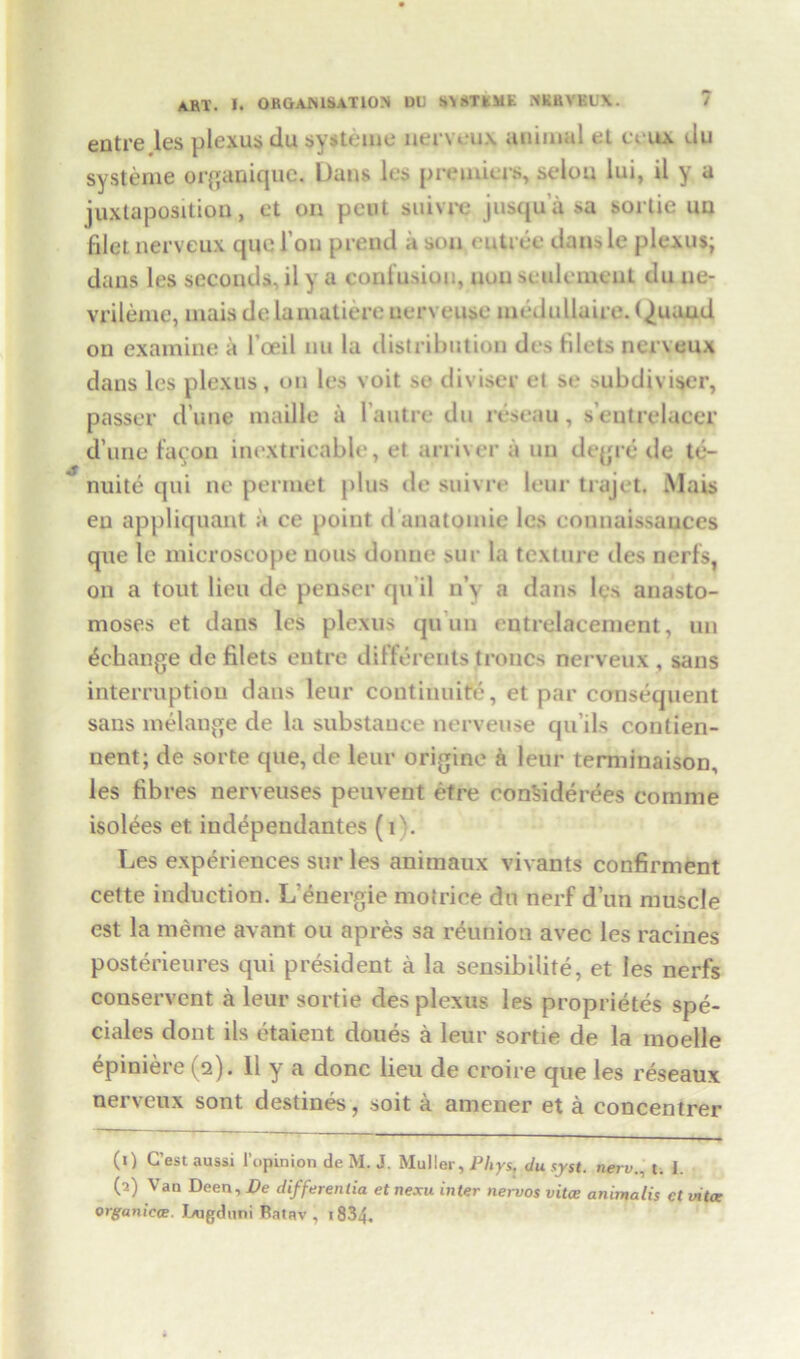 entre les plexus du $y*teuie nerveux animal el ccux du systeme organiquc. Dans les premiers, seiou lui, il y a juxtaposition, et on pent suivre jusqua sa sortie uu filet nerveux que I on prend a son entree dans le plexus; dans les seconds, il y a confusion, non settlement du ne- vrileme, mais de lamatiere uerveuse medullaire. Quau4 on examine a l’oeil nu la distribution des filets nerveux dans les plexus, on les voit se divisor et se >ubdiviser, passer d une maille it 1 autre du reseau, s'entrelaeer d’une fucon inextricable, et arriver a un degre de te- nuite qui ne perniet plus de suivre leur trajet. Mais en appliquant a ce point d anatomic les eonnaissauees que le microscope nous donne sur la texture des nerfs, on a tout lieu de penser qu il n\ a dans les anasto- moses et dans les plexus qu un entrelacement, un ^change de filets entre differerits troncs nerveux , sans interruption dans leur continuity, et par consequent saus melange de la substance uerveuse qu’ils contien- nent; de sorte que, de leur origine a leur terminaison, les fibres nerveuses peuvent etre conSiderees comme isolees et. independantes (i). Les experiences sur les animaux vivants confirment cette induction. L'energie motrice du nerf dun muscle est la meme avant ou apres sa reunion avec les racines posterieures qui president a la sensibilite, et les nerfs conservent a leur sortie des plexus les proprietes spe- ciales dont ils etaient doues a leur sortie de la moelle epiniere (2). 11 y a done lieu de croire que les reseaux nerveux sont destines, soit a amener et a concentrer (0 C’est aussi l’opinion de M. J. Muller, Phys, du syst. nerv. t. 1. (2) Van Deen, De differentia et nexu inter nervos vitce animalis ct vita; organiece. Lugduni Ratav , 1834.