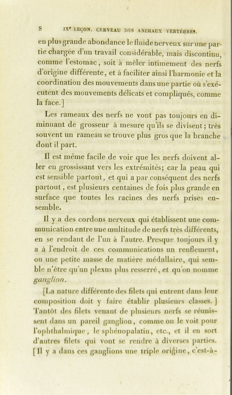 en plus grande abondance le fluidenerveux surune par- tie chargee d un travail considerable, mais discontinu, comrae 1 estomac, soit a meler intimement des nerfs d origine differente, et a faciliter ainsi rbarmonie et la coordination des mouvements dansune partie ou s’exe- cutent des mouvements delicats et compliques, corame la face.] Les rameaux des nerfs ne vont pas toujours en di- minuant de grosseur a mesure qu’ils se divisent; tres souvent un rameau se trouve plus gros que la brancbe dont il part. II est meme facile de voir que les nerfs doivent al- ler en grossissant vers les extremites; car la peau qui est sensible partout, et qui a par consequent des nerfs partout, est plusieurs centaines de fois plus grande en surface que toutes les racines des nerfs prises en- semble. II y a des cordons nerveux qui etablissent une com- munication cntreuue multitude de nerfs tres different^, en se rendant de 1’un a l’autre. Presque toujours il y a a l’endroit de ces communications un renflenient, on une petite masse de matiere medullaire, qui sem- ble n’etre qu’un plexus plus resserre, et qu’on nomine ganglion. [l.a nature differente des filets qui entrent dans lour composition doit y faire etablir plusieurs classes. ] Tantdt des filets venant de plusieurs nerfs se r&inis- sent dans un pareil ganglion, comine on le voil pour rophtbalmique, le sphenopalatin, etc., et il en sort d’autres filets qui vont se rendre ii diverscs parties. [II y a dans ces ganglions une triple origine, c’est-a-