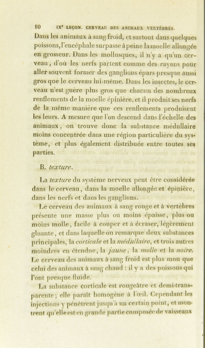 Dans les animaux a sang froid, et surtout dans quelques poissons, lencephale surpassed peine la moelle allangee en grosseur. Dans les mollusques, il n’y a qu’un ccr- veau, d’oii les nerfs partent comma des rayons pour aller souvent former des ganglions epars presque aussi gros que le cerveau luimeme. Dans les insectes, le cer- veau n est guere plus gros que chacun des nombreux renflements de la moelle epiniere, et il produit ses nerfs de la meme maniere que ces renflements produisent les leurs. A mesure que l’on descend dans i’echelle des animaux, on trouve done la substance medullaire moins concentree dans une region particuliere du sys- teme, et plus egalement distribute entre toutes ses parties. B. texture. La texture du systeme nerveux peut etre considerte dans le cerveau, dans la moelle allongee et Epiniere, dans les nerfs et dans les ganglions. Le cerveau des animaux a sang rouge et A vertebres presente une masse plus on moins epaisse, plus on moins mollc, facile a couper et a tcraser, legerement gluante, et dans laquelleon remarque deux substances principales, la corticate cl la medullaire, et trois autres moindres en etendue, la jaune, la tnolle el la noire. Le cerveau des animaux A sang froid esi plus mou que celui des animaux A sang chaud : il y a des poissons qui Pont presque fluide. La substance corticale est rougeatre et demi-trans- parente; elle paralt bomogone A Poeil. Cependant les injections y prnetrrnt jusqu a un certain point, et mon- trent qu’elleesten grande partie composer de vaisscaux i