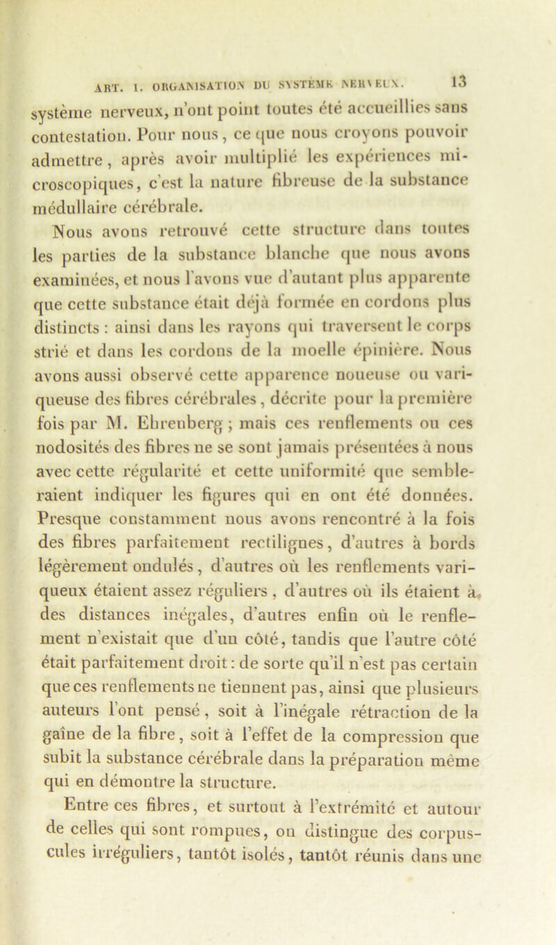 systeme nerveux, n’ont point toutes ete accueillies sans contestation. Pour nous, ce que nous croyons pouvoir admettre, apres avoir multiplie les experiences nii- croscopiques, c est la nature fibreuse do la substance medullaire cerebrale. Nous avons retrouve cette structure dans toutes les parties de la substance blanche que nous avons examinees, et nous l'avons vue d’autant plus apparente que cctte substance etait deja form£e en cordons plus distincts : ainsi dans les rayons qui traversent le corps strie et dans les cordons de la moelle epiniere. Nous avons aussi observe cette apparence noueuse on vari- queuse des fibres cerebrates, decrite pour la premiere fois par INI. Ehrenberg; mais ces reuflements on ces nodosites des fibres ne se sont jamais presentees a nous avec cette regularite et cette uniformite que semble- raient indiquer les figures qui en ont ete donn^es. Presque constamment nous avons rencontre a la fois des fibres parfaitement reetilignes, d’autres a bords legerement ondules , d’autres oil les renflements vari- queux etaient assez reguliers , d’autres oil ils etaient a des distances inegales, d'autres enfin oil le renfle- ment n’existait que d’uu cote, tandis que l’autre cote etait parfaitement droit: de sorte qu’il n est pas certain que ces renflements ne tiennent pas, ainsi que plusieurs auteurs lont pense, soit a l’inegale retraction de la gaine de la fibre, soit a l’effet de la compression que subit la substance cerebrale dans la preparation meme qui en demoutre la structure. Entre ces fibres, et surtout a Pextremitc et autour de celles qui sont rompues, ou distingue des corpus- cules irreguliers, tantot isoles, tantot reunis dans unc