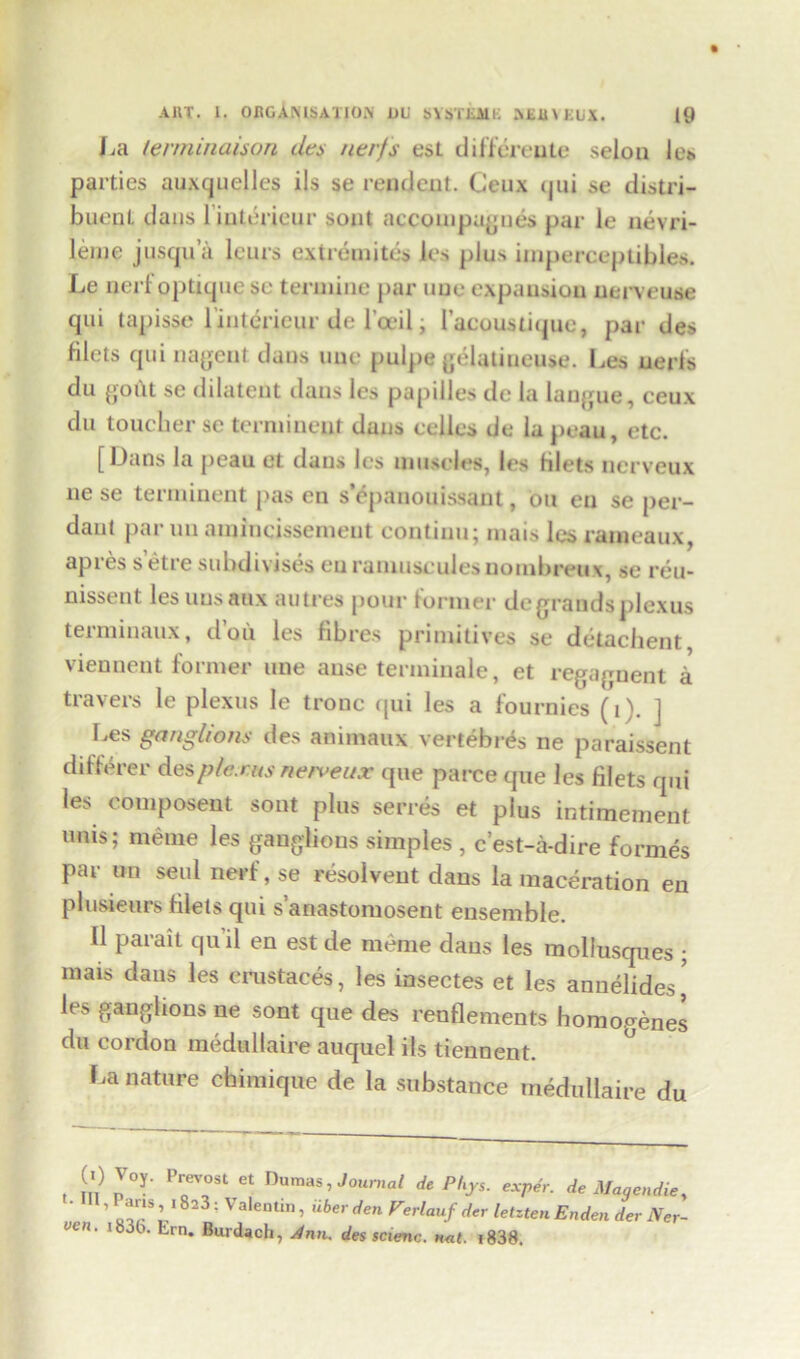 La terminaison des nerfs est difftreute selon le* parties auxcjuelles ils se rendcnt. Ceux (jui se distri- buenl. dans linterieur sont accompugnes par le nevri- lenie jusqua lcurs ext remites les plus iinperceptibies. Le nerf optique sc tennine par uue expansion uerveuse qui tapisse linterieur de l’oeil; I’acouslique, par des filets qui nagent dans uue pulpe gelatineuse. Les aerfs du gout se dilatent dans les papiiles de la langue, ceux du toucher se terminent duns cellos de lapeau, etc. [Dans la peau et dans les muscles, les filets nerveux ne se terminent pas en s’epanouissant, on en se per- daut par un aininqissement continu; mais les rameaux, apres s etre subdivises eu ramusculesnombreux, se reu- nissent lesuusaux autres pour former de grands plexus terminaux, d’oii les fibres primitives se detachent viennent former une anse terminale, et regagnent a travers le plexus le tronc qui les a fournies (t). ] Les ganglions des animaux vertebras ne paraissent differer plexus nerveux que parce que les filets qui les couiposeut sont plus serres et plus intimement unis; meme les ganglions simples , e’est-a-dire formes par un seul nerf, se resolvent dans la maceration en plusieurs filets qui s’anastomosent ensemble. II parait quil en est de meme dans les molluscpies ; mais dans les erustaces, les insectes et les annelides’ le.> ganglions ne sont que des renflements homogenes du cordon medullaire auquel its tiennent. La nature chimique de la substance medullaire du (I) Joy. Prevost et Dumas, Journal de Phys. expdr. de Magendie, ' ’ I'8231 Valentln» iiber den Verlauf der letzten Enden dev Ner- uen. i83t>. Em. Burdach, 4nn. des scienc. n<it. j838.