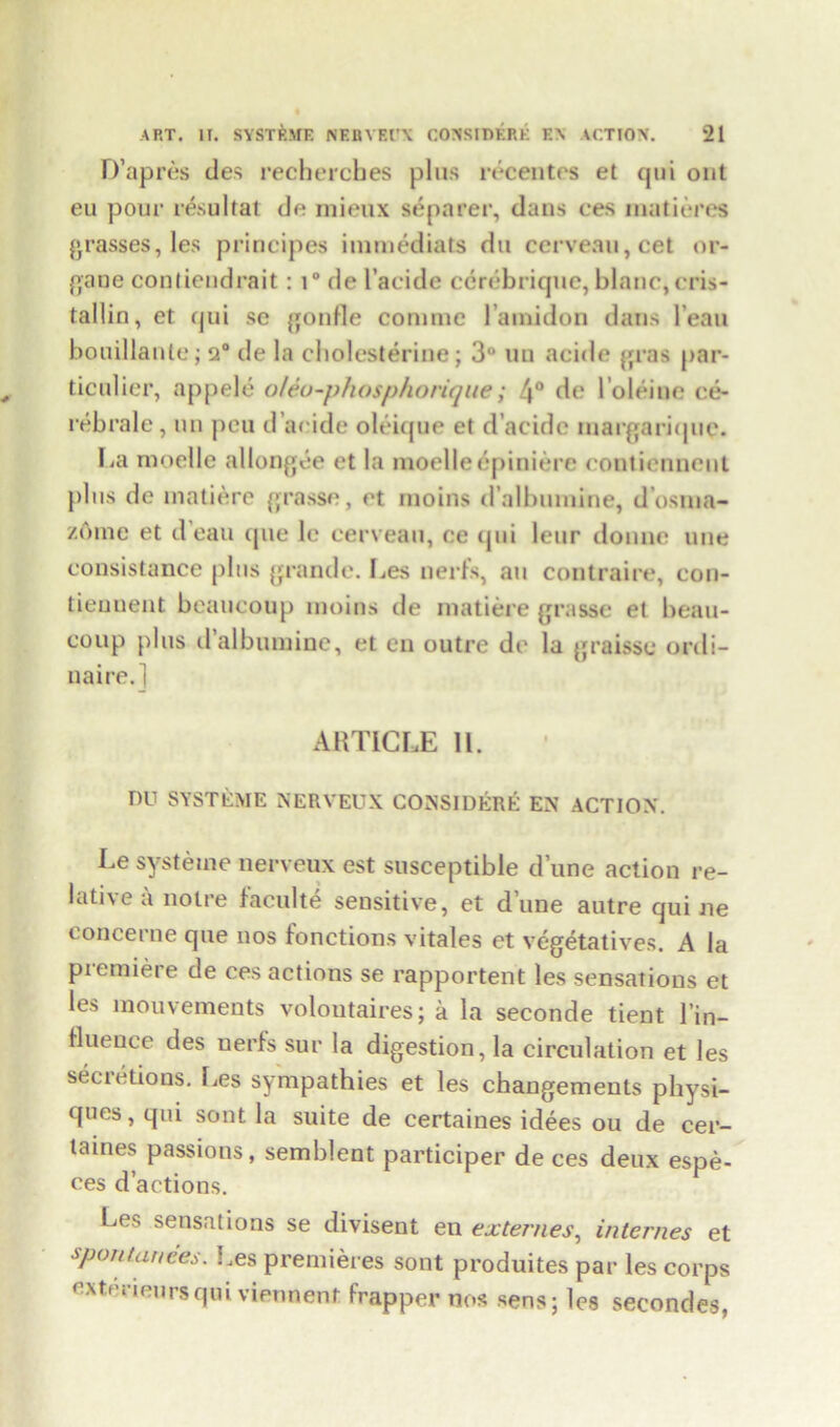 ART. IT. SYSTP.ME NEBYEl’X CONSIDERE E\ ACTION. *21 D’apres ties recherches plus rrcentes et (jtii out eu pour resultat do raieux se parer, dans ces matieres grasses, les principes immediats du cerveau,cet or- gan e contiendrait: i° de I’acide ccrebrique, blanc, cris- tallin, et qui se gonfle coniine 1 amidon dans l ean bouillante; 2° de la cholesterine; 3° un acide gras par- ticulier, appele oUo-phosphorique; 4° de 1’oleine ce- rebrale , un peu d’aeide oleique et d’acide margarique. La moelle allongee et la moelleepiniere coutiennent pins de matiere grasse, et moins d’albumine, d’osnia- /.oinc et dean que le cerveau, ce qui leur donne line consistance pins grande. Les nerfs, an contraire, con- tieunent beaucoup moins de matiere grasse et beau- coup plus d’albumine, et en outre de la graisse ordi- naire.] ARTICLE II. DU SYSTEME NERVEUX CONSIDERE EX ACTION. Le systeme nerveux est susceptible dune action re- lative a noire faculte sensitive, et dune autre qui ne eoncerne que nos fonctions vitales et vegetative*. A la premiere de ces actions se rapportent les sensations et les mouvements voloutaires; a la seconde tient l’in- Hueuce des nerfs sur la digestion, la circulation et les secietions. Les sympathies et les changements physi- ques, qui sont la suite de certaines idees ou de cer- taines passions, semblent participer de ces deux espe- ces d’actions. Les sensations se divisent en externes, internes et spontanees. Les premieres sont produites par les corps extecieursqui viennent frapper nos sens; les secondes,