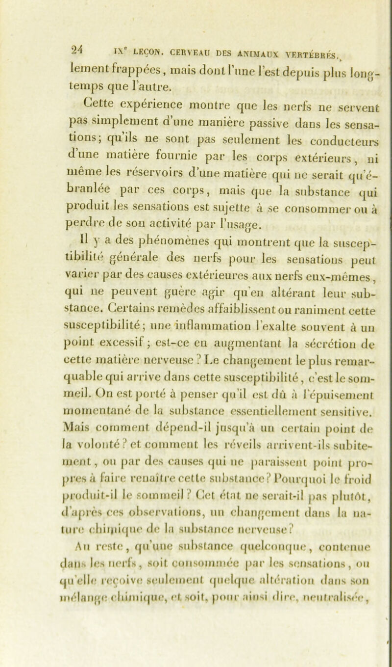 1 t lement i rappees, maisdoull nne l’estdepuis plus long- temps cpie l’autre. Cette experience montre quo les nerfs ne servent pas simplement dune maniere passive dans les sensa- tions ; qu ils ne sont pas settlement les conducteurs d unc matiere fournie par les corps exterieurs, ni meme les reservoirs dune matiere qui ne serait qu’e- b ran lee par ces corps, mais que la substance qui produit les sensations est sujette a se consommer on a perdre de son aclivite par 1’usage. II y a des phenomenes qui montrent que la suscep- tibility generate des nerfs pour les sensations peul varier par des causes exterieures aux nerfs eux-memes, qui ne peuvent guere agir qu’en alterant leur sub- stance. Certains remedes affaiblissent ou raniment eette susceptibility; une inflammation l exalte souvent a un point excessil ; cst-ce eu augmentant la secretion de cette matiere ncrveusc ? Le changement le plus remar- quable qui arrive dans cette susceptibility, c’est le som- meil. ()n est porte a penser qu’il est du a I cpuisement momentane de la substance essentiellement sensitive. Mais comment depend-il jnsqu’a un certain point de la volonte ? et comment les reveils arrivent-ils subite- ment, ou par des causes qui ne paraissent point pro- jn'es a faire renaitre cette substance? Pourquoi le froid produit-il le sommeil ? Cet elnt ne serait-il pas plutAt, d upres ces observations, un changement dans la na- ture chiijiiquc de la substance nervcuse? Au restc, qu’une substance quelconque, conteuue dan* les nerfs, suit consommee par les sensations, ou qu elle* receive seulemenl quelque alteration dans son melange chunique, et, soil, pour ainsi dire, neutraliser,