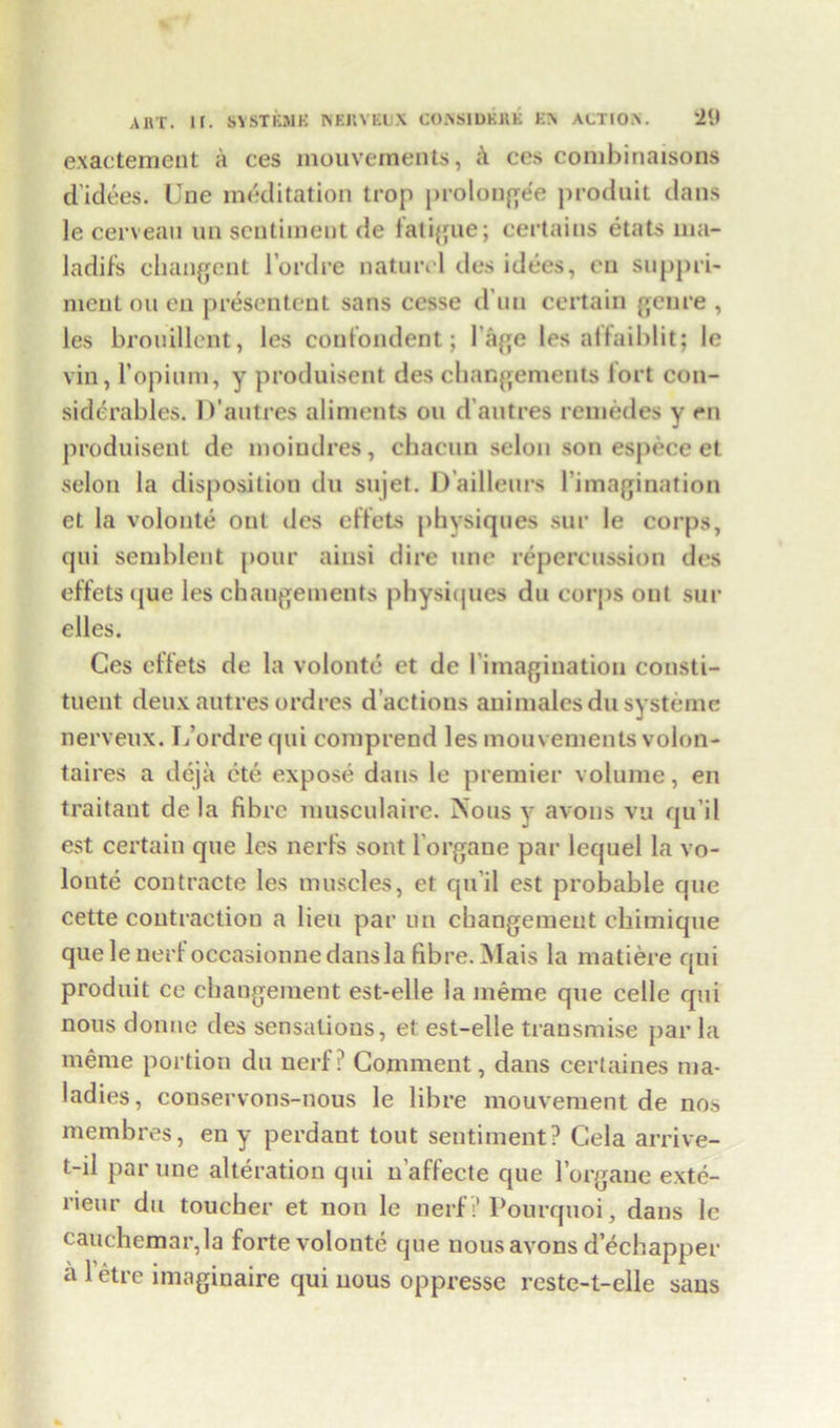 exactement a ces mouvements, i\ ccs combinaisons didees. Une meditation trop prolongee produit dans le cerveau ua sentiment de fatigue; certains etats ma- ladifs changcnt l’ordre naturcl des idees, eu supple- ment on en presentent sans cesse d un certain genre , les brouillent, les conlondent; 1 age les alfaiblit; le vin, 1*opium, y produisent des changements lort con- siderables. D’autres aliments on d’antres remedes y en produisent de moiudres, chacun selon son espece et selon la disposition du sujet. D’ailleurs l’imagination et la volonte ont des effets physiques sur le corps, qui sembleut pour aiusi dire une repercussion des effets que les changements physiques du corps out sur elles. Ces effets de la volonte et de ('imagination consti- tuent deux autres ordres d’actions animates dusysteme nerveux. L’ordrequi comprend les mouvements volon- taires a deja ete expose dans le premier volume, en traitant de la fibre musculaire. Nous y avons vu qu’il est certain que les nerfs sont lorgane par lequel la vo- lonte contracte les muscles, et qu’il est probable que cette coutraetiou a lieu par un changemeut ebimique que leuerfoccasionue dans la fibre. Mais la matiere qui produit ce changemeut est-elle la ineme que celle qui nous donne des sensations, et est-elle transmise par la meme portion du nerl ? Comment, dans certaines ma- ladies, conservons-nous le fibre mouvement de nos membres, en y perdant tout sentiment? Cela arrive- t-il par une alteration qui n'affecte que lorgane exte- l’ieur du toucher et non le nerf7 Pourquoi, dans le cauchemar,la forte volonte que nous avons dechapper