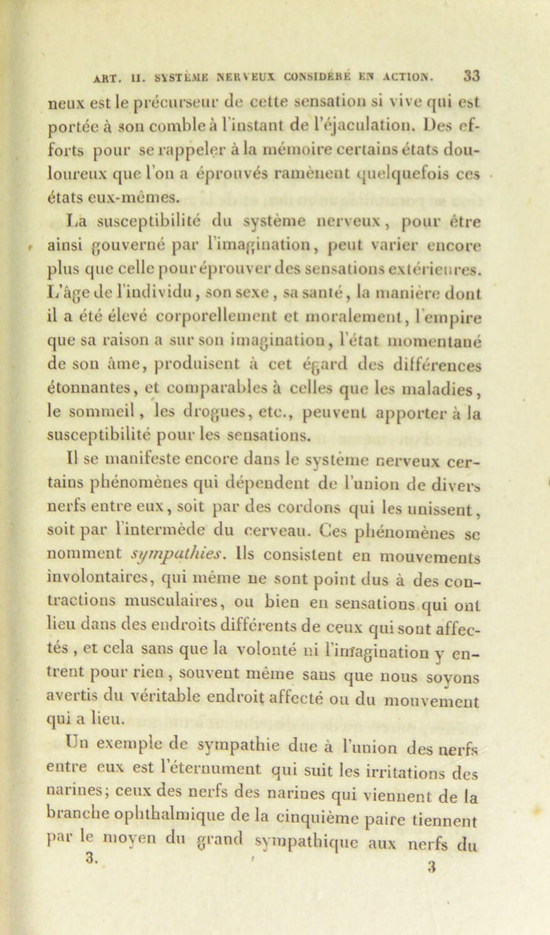 neux est le precurseur de cette sensation si vive qui est portee a son comblea biustant de l’ejaculation. Des ef- forts pour se rappeler a la rnemoire certains etats dou- loureux que Ton a eprouves ramenent quelquefois ces etats eux-memes. La susceptibilite du systeme nerveux, pour etre ainsi gouverne par bimagination, pent varier encore plus que cellc pour eprouver des sensations exterieures. L’agede l'individu , son sexe , sa saute, la maniere dont il a etc eleve corporellement et moralemenl, lempire que sa raison a surson imagination, l’etat momentane de son time, produisent a cet egard des differences etonnantes, et comparables a celles que les maladies, le sommeil, les drogues, etc., peuvent apporter a la susceptibilite pour les sensations. 11 se manifesto encore dans le systeme nerveux cer- tains pbenomenes qui dependent de l’uuion de divers ncrfs entre eux, soit par des cordons qui les unissent, soit par l'intermede du cerveau. Ces pbenomenes sc nomment sympathies. Lis consistent en mouvements involontaires, qui merae ne sont point dus a des con- tractions musculaires, on bien en sensations qui out lieu dans des endroits differents de ceux qui sont affec- tes , et cel a sans que la volonte ni 1 imagination y on— trent pour rien, souveut meme sans que nous soyons avertis du \eritable endroit affccte ou du mouvemcnt qui a lieu. Un exemple de sympathie due a bunion des nerfs entre eux est 1 eternument qui suit les irritations des narines, ceux des nerfs des narines qui viennent de la branche opbthalmique de la cinquieme paire tiennent par le moyen du grand sympathique aux nerfs du 3. t „