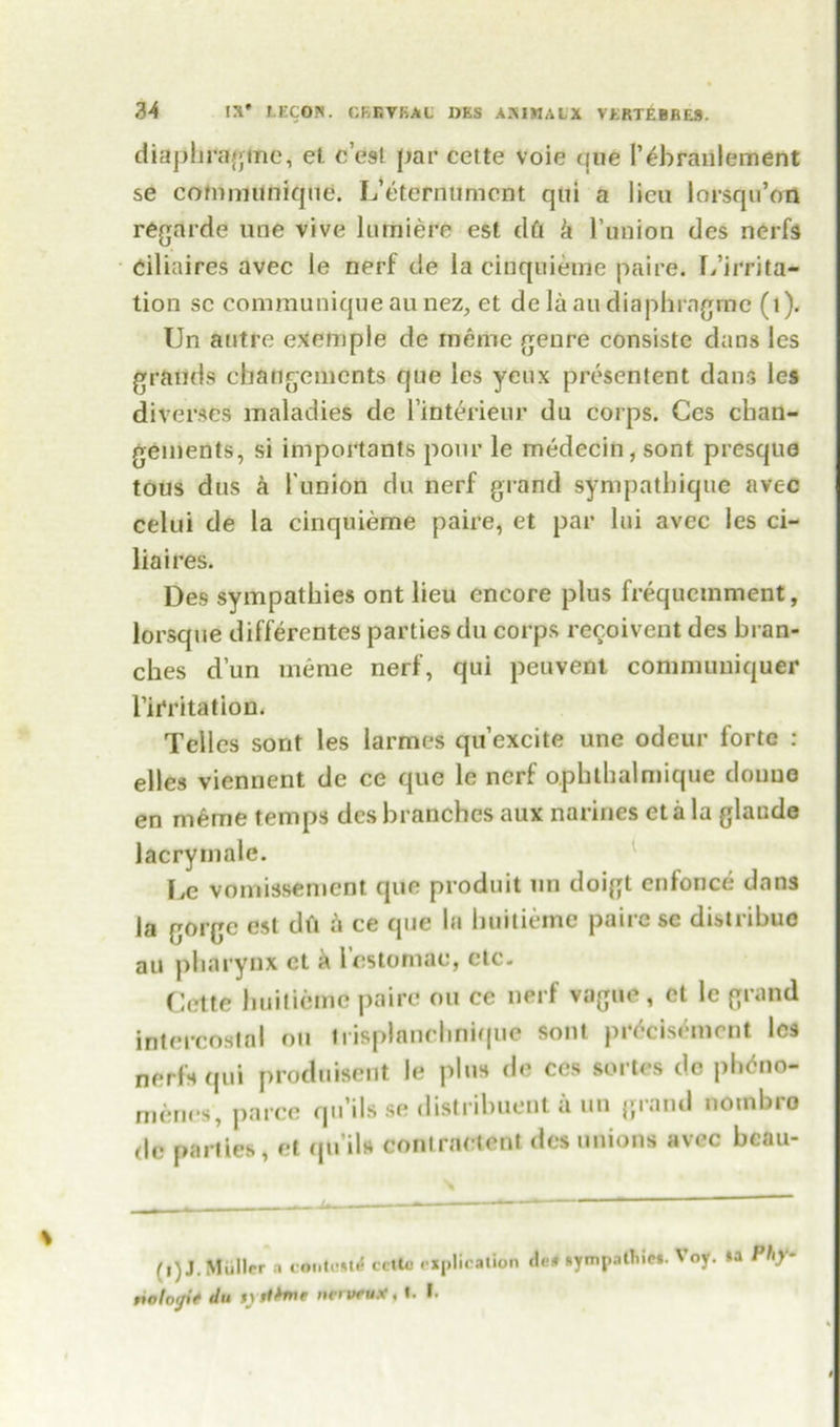 diaphragine, et e’esl par cette voie que r^branlement se communique. L’eternumcnt qtii a lieu lorsqu’on regarde line vive lurniere est dft k l’union des nerfs ciliaires avec le nerf de la cinquieme paire. [/irrita- tion sc communique au nez, et de la au diaphragine (1). Un autre example de meme genre consistc dans les grands changemcnts que les yeux presentent dans les diverges maladies de 1’interieur du corps. Ces chan- gements, si importants pour le medecin, sont presque tous dus a l union du nerf grand sympatbique avec celui de la cinquieme paire, et par lui avec les ci- liaires. Des sympathies ont lieu encore plus frequcmment, lorsque differentes parties du corps recoivent des bran- ches d’un meme nerf, qui peuvent conmnmiquer Irritation, Tel les sont les larmes qu’excite une odeur forte : elles viennent de ce que le nerf opbtbalmique doune en meme temps des branches aux narines eta la glaude lacrymale. \jC vomissement que produit un doigt enforce dans la gorge est dft a ce que la buitieme paire se distribue an pharynx et a l’cstomac, etc. Cette lmilicme paire ou ce nerf vague, et le grand intercostal ou irisplanchnique sont prdcisemcnt les nerfs qui produisent le plus de ces sortes de phdno- menes, parce qu’ils se distribuent a un grand nombro dc parties, et qu’ils contraetent des unions avec bcau- (i) J. Muller o c«nto»l< cetto explication rwtorfif du SVliime net veux, t. I. He# »ympnltiict. Voy. »a Phy-