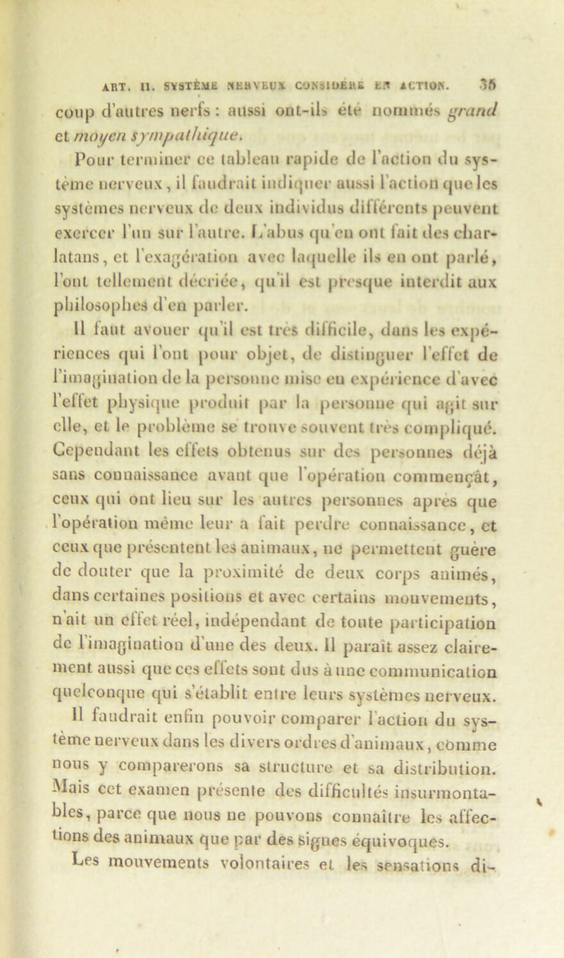 coup dautres nerfs: aussi ont-ib de nornmes grand ct mo yen ijrmpathique. Pour terminer ee tableau rapide tie l’action du sys- teme nerveux, il faudrait indiquer aussi l’action queles systemes nerveux de deux individus differents peuvent exercer Pun sur laulre. L aims qu en out fait ilea char- latans, ct Pexagcration avec laquelle ils en out parle, l out tellenicnt decriee, qu il cst presque interdit aux pliilosophes d’en parler. 11 faut avouer qu il est ties difficile, duns les expe- riences qui Pont pour objet, de distiuguer l’effct de Pimaginatiou de la personne misc eu experience d avec Pellet physique produit par la personne qui agit sur elle, et le probleme se trouve souvent ires compliqud. Gependant les diets obtenus sur des personnes deja sans coDuaissance avaut que l operation connnencat, ceux qui out lieu sur les autres personnes apres que Population meme leur a fait perdre connaissance, et ceux que presentent les animaux, ue permettcot guere de douter que la proximite de deux corps animes, dans certaines positions et avec certains mouvemeuts, nait un effet reel, independant de toute participation de l’imagiuation d une des deux. 11 parait assez claire- ment aussi que ces diets sont dus a tine connnunication qudeonque qui s elablit entre leurs systemes nerveux. 11 faudrait enfin pouvoir comparer Paction du sys- terne nerveux dans les divers ordres d animaux, cOmme nous y comparerons sa structure et sa distribution. Mais cet examen presente des difficult^ insurmonta- bles, parce que nous ne pouvons connaitre les affec- tions des animaux que par des sigues equivoques. Les mouvements volontaires et les sensations di-