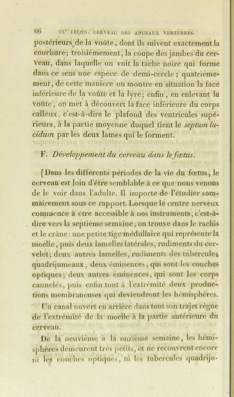 posterieurs de la voute, dont ils suivent exactementla courbure; troisiemement, la coupe des jambes du cer- veau, dans laquelle on voit la tache noire qui forme dans ce sens une espece de demi-cercle ; quatrieme- ment, de cette maniere on montre en situation la face inferieure de la voflte et la lyre; enfin , en enlevant la voftte , on met a d^couvert la face inferieure du corps calleux, c’est-a-dire le plafond des ventricules sup£- rieiirs, a la partie moyenne duquel tientle septum lu- cidwn par les deux lames qui le forment. F. Developpernent du cerveau dans le foetus. [Dans les differents periodes de la vie du foetus, le cerveau est loin d’etre semblable a ce que nous venons de le voir dans 1’adulte. 11 importe de l’etudier som- mairement sous ce rapport. Lorsque le centre nerveux commence a etre accessible a nos instruments, e’est-a- , dire vers la septieme semaine, on tronve dans le rachis et le crane: une petite tigetn^dullaire qui repr&entela moelle , puis deux lamelles laterales, rudiments du cer- velet; deux autres lamelles, rudiments des tubercules quadrijumcaux ; deux eminences, qui sont les couches optiques; deux autres eminences, qui sont les corps canneles, puis enfin tout a l’extremit6 deux produc- tions membraneuses qui deviendront les hemispheres. Un canal ouvert en arrlere dans tout son trajet r^gne de Pextr^mite de la moelle a la partie anterieure du cerveau. De la ncuvieme ii la on/ieme semainc, les hemi- spheres domnurent tres p<Vtits,et ne rccouvrcnt.encore ni |pj couches optiques, ni les tubercules quadriju-