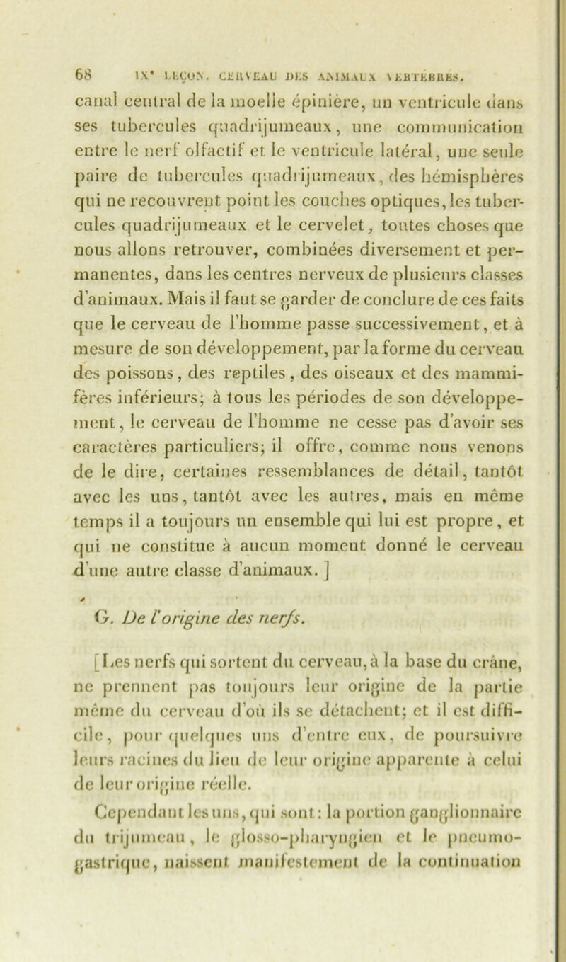 canal central de la moelie epiniere, un ventricule dans ses tubercules quadrijumeaux, une communication entre le nerf olfactif et. le ventricule lateral, une seule paire de tubercules quadrijumeaux, des hemispheres qui nc recouvreut point les couches optiques,les tuber- cules quadrijumeaux et le cervelet, toutes choses que nous allons retrouver, combinees diversement et per- manentes, dans les centres nerveux de plusieurs classes d’animaux. Mais il faut se garder de conclure de ces fails que le cerveau de bhomme passe successivement, et a mesure de son developpement, par la forme du cerveau des poissons, des reptiles, des oiseaux et des mammi- feres inferieurs; a tous les periodes de son developpe- ment, le cerveau de l’homme ne cesse pas d’avoir ses caracteres particulars; il offre, coniine nous venons dc le dire, certaines ressemblances de detail, tant6t avec les uns,tant6t avec les auh'es, mais en mcrae temps il a toujours un ensemble qui Ini est propre, et qui ne constitue a aucun momeut donne le cerveau d une autre classe d’animaux. ] * G. De I’origine des nerjs. [Les nerfs qui sortent du cerveau,a la base du crane, ne prennent pas toujours leur origine de la partie meme du cerveau d ou iIs se detachent; et il est diffi- cile, pour (juelqnes uns d’entre cux, de poursuivre leurs racines du lieu de leur origine apparente a celui de leurorigiue reelle. Gependantlesuus,qui sont: la portion ganglionnaire du trijumeau, le glosso-pharyngien ct Je pneuino- gastriquc, naissent manilestemcnt de la continuation