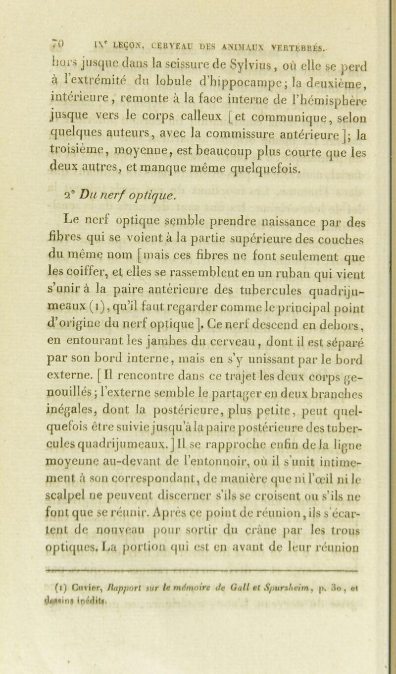 <0 l\r LECQX, IEBYEA.U DES AN1MA.0X VERTEBBES. Ijuis jusque dans la scissure de Sylvius, oil ellc sc perd a lextremite du lobule d’hippocampe; la deuxieme, interieure, remonte a la face interne de l’hemispbere jusque vers le corps calleux [et communique, selon quelques auteurs, avec la commissure anterieure]; la troisieme, moyenne, est beaucoup plus courte que les deux autres, et manque meme quelquefois. 2° Du nerf optique. Le nerf optique semble prendre naissance par des fibres qui se voient a la partie superieure des couches du meme nom [mais ces fibres no font seulement que les coiffer, et elles se rassemblent en un ruban qui vient s’unira la paire anterieure des tubercules quadriju- meaux (1), qui l faut regarder coniine le principal point d’origine du nerf optique]. Ge nerf descend en dehors, en entourant les jambes du cerveau , dont il est separe par son bord interne, mais en s’y unissant par le bord externe. ( II rencontre dans ce trajet les deux corps ge- nouilles; lexterne semble le partager cn deux branches in^gales, dont la posterieure, plus petite, pent quel- quefois etre suivie jusqu a la paire posterieure des tuber- cules quadrijumeaux.] II se rapproche enfin dela ligue moyenne au-devanl de l’entonnoir, oil il s’unit intime- ment a son correspondant, de maniere que ni fagil ni le scalpel ne peuvent discerner s’ilsse croisent cm s’ils ne font que se reunir. Apres ce point de reunion, ils s’ecar- tent de nouveau pour sorlir du crane par les trous optiejues. La portion qui est cn avant de leur reunion (i) Cuvier, /luppnrl lur le mifmnire <lc Gall et Spunheitn, |>, 3o, el OflJ'inf invHiti.