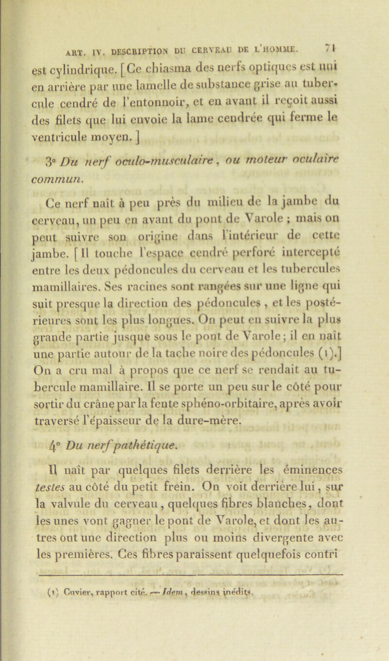 est cylindrique. [Cc chiasma des uei Is optiques est uui en arriere par uue lamelle de substance grise au tubei • cule cendre de l’entonnoir, et en avant il revolt aussi des filets que lui envoie la lame ceudree qui ferme le ventricule moyen. j 3° Du nerf oculo-musculaire , ou moteur ncu/airc commun. Ce nerf nait a peu pres du milieu de la jambe du cervcau, un peu en avant du pout de Yarole ; mais on pent suivre son origins dans 1 intericur de cette jambe. f 11 touche l’espace cendre perfore iutercepte entre les deux pedoncules du cerveau et les tubercules mamillaires. Ses racines sont rangees sur une ligne qui suit presque la direction des pedoncules , et les poste- rieures sont les plus longues. Ou peut en suivre la plus grande partie jusque sous le pout de Yarole; il en nait une partie autour de la tache noire des pedoncules (i).] On a cm mal a propos que ce nerf se rendait au tu- bercule mamillaire. 11 se porte un peu sur le cote pour sortir du crane par la feute spheno-orbitaire, apres avoir traverse l epaisseur de la dure-mere. 4° Du nerf path etique. Il nait par quelques filets derriere les eminences testes au cote du petit frein. On voit derriere lui, sur la valvule du cerveau, quelques fibres blanches, dont les unes vont gagner lepont de Yarole, et dont Jes au- tres Out une direction plus ou moins divergente avec les premieres. Ces fibres paraissent quelquefois contri (i) Cuvier, rapport cite. ~Wem, des.nns inedits,