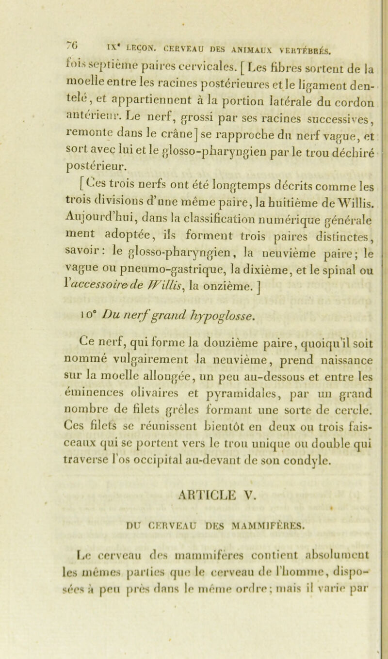 I\* LECON. CEBVEAU DES ANIMAUX VERT1*.Bh£s. ioisseptiemepaires cervicales. [ Les fibres sortent de la moelle entre les racines posterieures et le ligament den- tele, et appartiennent a la portion laterale du cordon nntenetir. Le nerf, grossi par ses racines successives, lemonte dans le cranej se rapproche du nerf vague, et sort avec lui et le glosso-pharyngien par le trou dechire posterieur. [ Ces trois nerfs ont ete longtemps decrits comme les trois divisions d’une meme paire, la huitieme de Willis. Aujourd hui, dans la classification numerique generale meat adoptee, ils forment trois paires distinctes, savoir: le glosso-pharyngien, la ueuvieme paire; le vague ou pneumo-gastrique, la dixieme, et le spinal ou 1 accessoir&cle Willis, la onzieme. ] 1 o° Du nerf grand hypoglosse. Ce nerf, qui forme la donzieme paire, quoiqu’il soit nomine vulgairement la ncuvieme, prend naissance sur la moelle allougee, un peu au-dessous et entre les eminences olivaircs et pyramidales, par un grand nombre de filets greles formant une sortc de cercle. Ces filets se reunissent bientot en deux ou trois fais- ceaux qui se portent vers le trou unique oil double qui traverse 1’os occipital au-devant de son condyle. ARTICLE V. DU CKRVEAU DES MAMM]FERES. Le cerveau des mammiferes contient absolumcnt les memos parlies quo le cerveau de l liomme, dispo- sees a pen pres dans le meme ordre; mais il vnrie par