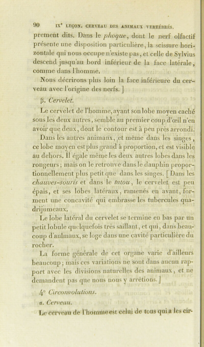prement dits. Dans le phoque, dont le nerf olfactif presente une disposition particuliere, la scissure hori- zontale qui nous occupe n’existe pas, et celle de Sylvius descend jusqu’au bord inferieur de la face laterale, comrae dans lhomme. Nous decrirons plus loin la face inferieure du cer- veau avec Imagine des nerfs. ] p. Cervelet. Le cervelet de rhomme,ayant son lobe moyen cache sous les deux autres, semble au premier coup d’oeil n’en avoir que deux, dont le contour est a pen pres arrondi. Dans les autres animaux, et. meme daus les singes, celobe moyen estplus grand a proportion, et est visible au dehors. 11 egale meme les deux autres lobes dans les rongeurs; mais on le retrouve daus le dauphin propor- tionnellement plus petit que dans les singes. [ Dans les chauves-souris et dans le tatou, le cervelet est pen epais, et ses lobes lateraux, ranienes en avant, for- ment une concavite qui embrasse les tubercules qua- drijumeaux. Tie lobe lateral du cervelet se terminc en bas par un petit lolnde quelquefois tres saillant, et qui, dans beau- coup d’anlmaux, sc loge dans une cavite particulicre du rocher. La forme (jenerale de cet organe varic dai'lleurs beaucoup; mais ccs variations ne sout dans aucuu rap- port avec les divisions naturclles des animaux, ct ne demandent pas que nous nous y arretions.J 4' Circonvolutious. a. Cerveau. Le cerveau de l hommeest cclui de tous qui a les cir-