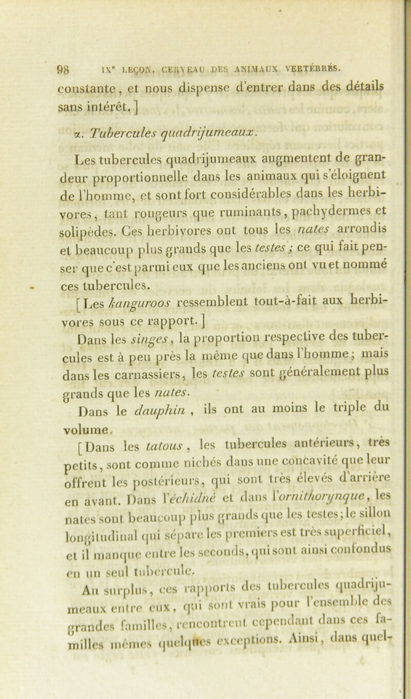 constante, et nous dispense d’entrer dans des details sans interet. ] a. Tubercul.es quadrijumeaiXx. Les tubercules quadrijumeaux augmentent de gran- deur proportionnelle dans les animaux qui s eloignent de l’homme, et sontfort considerables dans les herbi- vores, taut rongeurs que ruminants, pachydernies et solipedes. Ges herbivores ont tous les nates arrondis el beaucoup plus grands que les testes ; ce qui fait pen- ser que c'est parmi eux que lesanciens ont vuet nomme ces tubercules. [ Les kangaroos ressemblent tout-a-fait aux herbi- vores sous ce rapport. ] Dans les singes, la proportion respective des tuber- cules est a pen pres la meme que daus 1 homme; mais dans les carnassiers, les testes sont generalement plus grands que les nates. Dans le dauphin , ils ont au moins le tiiple du volume. [Dans les tatous, les tubercules anterieurs, tres petits, sont coniine niches daus une conca\ ite que leui offrent les poslerieurs, qui sont ties ele\es daiiieic en avant. Dans Xechidni et dans Xornithonjnque, les nates sont beaucoup plus grands que les tesles;lc sillon longitudinal qui separe les premiers est tressupcrficiel, et il manque entre les seconds, qui sont ainsi confondus en un seul tubercule. Au surplus, ces rapports des tubercules quadriju- meaux enlre cux, qui sont vrais pour I’ensemMe des gran des families, rcncontrcut cependant dans ccs fa- milies incmes quelqfccs exceptions. Ainsi, dans quel-